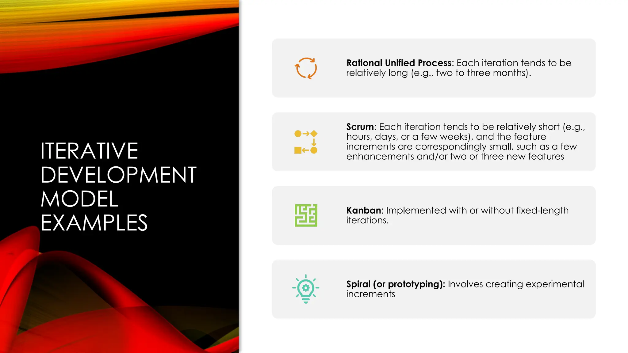 ITERATIVE
DEVELOPMENT
MODEL
EXAMPLES
Rational Unified Process: Each iteration tends to be
relatively long (e.g., two to three months).
Scrum: Each iteration tends to be relatively short (e.g.,
hours, days, or a few weeks), and the feature
increments are correspondingly small, such as a few
enhancements and/or two or three new features
Kanban: Implemented with or without fixed-length
iterations.
Spiral (or prototyping): Involves creating experimental
increments
 