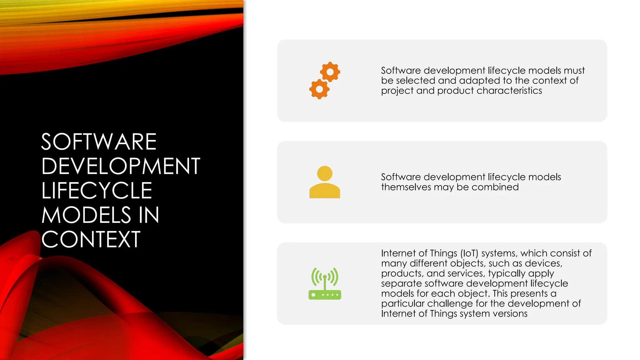 SOFTWARE
DEVELOPMENT
LIFECYCLE
MODELS IN
CONTEXT
Software development lifecycle models must
be selected and adapted to the context of
project and product characteristics
Software development lifecycle models
themselves may be combined
Internet of Things (IoT) systems, which consist of
many different objects, such as devices,
products, and services, typically apply
separate software development lifecycle
models for each object. This presents a
particular challenge for the development of
Internet of Things system versions
 