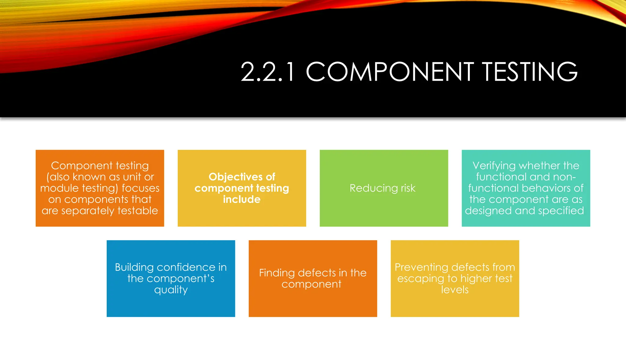 2.2.1 COMPONENT TESTING
Component testing
(also known as unit or
module testing) focuses
on components that
are separately testable
Objectives of
component testing
include
Reducing risk
Verifying whether the
functional and non-
functional behaviors of
the component are as
designed and specified
Building confidence in
the component’s
quality
Finding defects in the
component
Preventing defects from
escaping to higher test
levels
 