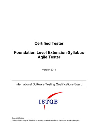 Certified Tester
Foundation Level Extension Syllabus
Agile Tester
Version 2014
International Software Testing Qualifications Board
Copyright Notice
This document may be copied in its entirety, or extracts made, if the source is acknowledged.
 
