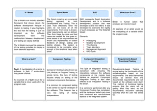 The V-Model is an industry standard
framework that shows clearly the
software development lifecycle in
relation to testing. It also highlights
the fact that the testing is just as
important as the software
development itself. The
relationships between development
and testing are clearly defined.
The V-Model improves the presence
of the testing activities to display a
more balanced approach.
The Spiral model is an incremental
testing approach to both
Development and Testing. This is
used most effectively when the
users do not know all of the
requirements. From what is known,
initial requirements can be defined.
Then from these the code and test
cases are created. As time goes on,
more details of the requirements are
known and implemented in further
iterations of design, coding and
testing phases. The system is
considered to be complete, when
enough of the iterations have taken
place.
RAD represents Rapid Application
Development, and is a software
development process that was
developed in the mid 1980’s. It was
developed to overcome the rigidity
of such processes as ‘The Waterfall
Model’.
Elements:
 Prototyping
 Iterative Development
 Time-boxing
 Team Members
 Management Approach
 RAD Tools
Error: A human action that
produces an incorrect result.
An example of an error would be
the misspelling of a variable within
the program code.
Fault: A manifestation of an error in
software. A fault, if encountered
may cause a failure.
An example of a fault would be a
variable that is never used within the
program code.
Component testing is also known as
Unit, Module, or Program Testing. In
simple terms, this type of testing
focuses simply on testing of the
individual components themselves.
It is common for component testing
to be carried out by the Developer of
the software. This however has a
very low rating of testing
independence.
This type of Integration testing is
concerned with ensuring the
interactions between the software
components at the module level
behave as expected. Component
Integration Testing is also often
referred to as ‘Integration Testing in
the Small’.
It is commonly performed after any
Component Testing has completed,
and the behaviour tested may cover
both functional and non-functional
aspects of the integrated system.
Requirements-based Testing is
simply testing the functionality of the
software/system based on the
requirements. The tests themselves
should be derived from the
documented requirements and not
based on the software code itself.
This method of functional testing
ensures that the users will be
getting what they want, as the
requirements document basically
specifies what the user has asked
for.
Spiral Model
V - Model RAD What is an Error?
What is a fault? Component Testing Component Integration
Testing
Requirements Based
Functional Testing
 