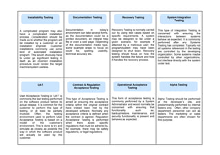 A complicated program may also
have a complicated installation
process. Consideration should be
made as to whether the program will
be installed by a customer or an
installation engineer. Customer
installations commonly use some
kind of automated installation
program. This would obviously have
to under go significant testing in
itself, as an incorrect installation
procedure could render the target
machine/system useless.
Documentation in today’s
environment can take several forms,
as the documentation could be a
printed document, an integral help
file or even a web page. Depending
of the documentation media type,
some example areas to focus on
could be, spelling, usability,
technical accuracy etc.
Recovery Testing is normally carried
out by using test cases based on
specific requirements. A system
may be designed to fail under a
given scenario, for example if
attacked by a malicious user; the
program/system may have been
designed to shut down. Recovery
testing should focus on how the
system handles the failure and how
it handles the recovery process.
This type of Integration Testing is
concerned with ensuring the
interactions between systems
behave as expected. It is commonly
performed after any Systems
Testing has completed. Typically not
all systems referenced in the testing
are controlled by the developing
organization. Some systems maybe
controlled by other organizations,
but interface directly with the system
under test.
User Acceptance Testing or ‘UAT’ is
commonly the last testing performed
on the software product before its
actual release. It is common for the
customer to perform this type of
testing, or at least be partially
involved. Often, the testing
environment used to perform User
Acceptance Testing is based on a
model of the customer’s
environment. This is done to try and
simulate as closely as possible the
way in which the software product
will actually be used by the
customer.
This type of Acceptance Testing is
aimed at ensuring the acceptance
criteria within the original contract
have indeed been met by the
developed software. Normally any
acceptance criteria is defined when
the contract is agreed. Regulation
Acceptance Testing is performed
when there exists specific
regulations that must be adhered to,
for example, there may be safety
regulations, or legal regulations.
This form of acceptance testing is
commonly performed by a System
Administrator and would normally be
concerned with ensuring that
functionality such as;
backup/restore, maintenance, and
security functionality is present and
behaves as expected.
Alpha Testing should be performed
at the developer’s site, and
predominantly performed by internal
testers only. Often, other company
department personnel can act as
testers. The marketing or sales
departments are often chosen for
this purpose.
Documentation Testing
Installability Testing Recovery Testing System Integration
Testing
UAT Contract & Regulation
Acceptance Testing
Operational Acceptance
Testing
Alpha Testing
 
