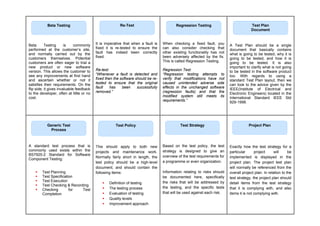 Beta Testing is commonly
performed at the customer’s site,
and normally carried out by the
customers themselves. Potential
customers are often eager to trial a
new product or new software
version. This allows the customer to
see any improvements at first hand
and ascertain whether or not it
satisfies their requirements. On the
flip side, it gives invaluable feedback
to the developer, often at little or no
cost.
It is imperative that when a fault is
fixed it is re-tested to ensure the
fault has indeed been correctly
fixed.
Re-test:
“Whenever a fault is detected and
fixed then the software should be re-
tested to ensure that the original
fault has been successfully
removed.”
When checking a fixed fault, you
can also consider checking that
other existing functionality has not
been adversely affected by the fix.
This is called Regression Testing.
Regression Test:
“Regression testing attempts to
verify that modifications have not
caused unintended adverse side
effects in the unchanged software
(regression faults) and that the
modified system still meets its
requirements.”
A Test Plan should be a single
document that basically contains
what is going to be tested, why it is
going to be tested, and how it is
going to be tested. It is also
important to clarify what is not going
to be tested in the software product
too. With regards to using a
standard Test Plan layout, then we
can look to the advice given by the
IEEE(Institute of Electrical and
Electronic Engineers) located in the
International Standard IEEE Std
929-1998.
A standard test process that is
commonly used exists within the
BS7925-2 Standard for Software
Component Testing:
 Test Planning
 Test Specification
 Test Execution
 Test Checking & Recording
 Checking for Test
Completion
This should apply to both new
projects and maintenance work.
Normally fairly short in length, the
test policy should be a high-level
document, and should contain the
following items:
 Definition of testing
 The testing process
 Evaluation of testing
 Quality levels
 Improvement approach
Based on the test policy, the test
strategy is designed to give an
overview of the test requirements for
a programme or even organization.
Information relating to risks should
be documented here, specifically
the risks that will be addressed by
the testing, and the specific tests
that will be used against each risk.
Exactly how the test strategy for a
particular project will be
implemented is displayed in the
project plan. The project test plan
will normally be referenced from the
overall project plan. In relation to the
test strategy, the project plan should
detail items from the test strategy
that it is complying with, and also
items it is not complying with.
Re-Test
Beta Testing Regression Testing Test Plan
Document
Generic Test
Process
Test Policy Test Strategy Project Plan
 