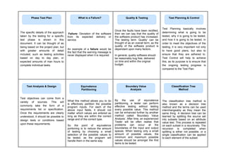 The specific details of the approach
taken by the testing for a specific
test phase is shown in this
document. It can be thought of as
being based on the project plan, but
with greater amounts of detail
included, such as testing activities
based on day to day plan, or
expected amounts of man hours to
complete individual tasks.
Failure: Deviation of the software
from its expected delivery or
service.
An example of a failure would be
the fact that the warning message is
never displayed when it is required.
Once the faults have been rectified,
then we can say that the quality of
the software product has increased.
The testing term ‘Quality’ can be
thought of as an overall term, as the
quality of the software product is
dependant upon many factors.
In general, quality software should
be reasonably bug free, delivered
on time and within the original
budget.
Test Planning basically involves
determining what is going to be
tested, why it is going to be tested,
and how it is going to be tested. In
order to meet the objectives of the
testing, it is very important not only
to have good plans, but also to
ensure that they are adhered to.
Test Control will help to achieve
this, as its purpose is to ensure that
the ongoing testing progress is
compared to the Test Plan.
Test objectives can come from a
variety of sources. This will
commonly take the form of a
requirements list or specification.
Once the requirements are clearly
understood, it should be possible to
design tests or conditions based
upon these requirements.
What this method allows you to do
is effectively partition the possible
program inputs. For each of the
above input fields, it should not
matter which values are entered as
long as they are within the correct
range and of the correct type.
So the point of equivalence
portioning is to reduce the amount
of testing by choosing a small
selection of the possible values to
be tested, as the program will
handle them in the same way.
By the use of equivalence
partitioning, a tester can perform
effective testing without testing
every possible value. This method
can be enhanced further by another
method called ‘Boundary Value
Analysis’. After time, an experienced
Tester will be often realise that
problems can occur at the
boundaries of the input and output
spaces. When testing only a small
amount of possible values, the
minimum and maximum possible
values should be amongst the first
items to be tested.
The classification tree method is
also known as a decision tree
method and the terms can be used
interchangeably as they mean the
same thing. A decision tree can be
learned by splitting the source set
into subsets based on an attribute
value test. This process is repeated
on each subset in a recursively. The
recursion is completed when
splitting is either not possible, or a
single classification can be applied
to each element of the subset.
What is a Failure?
Phase Test Plan Quality & Testing Test Planning & Control
Test Analysis & Design Equivalence
Partitioning
Boundary Value
Analysis
Classification Tree
Method
 