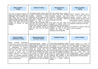 This type of Black-box testing is
based on the concept of ‘states’ and
‘finite-states’, and is based on the
tester being able to view the
software’s states, transition between
states, and what will trigger a state
change. Test cases can then be
designed to execute the state
changes.
This testing method involves using
a model of the source code which
identifies statements. These
statements are the categorized as
being either ‘executable’ or ‘non-
executable’. In order to use this
method, the input to each
component must be identified. Also,
each test case must be able to
identify each individual statement.
Lastly, the expected outcome of
each test case must be clearly
defined
This test method uses a model of
the source code which identifies
individual decisions, and their
outcomes. A ‘decision’ is defined as
being an executable statement
containing its own logic.
This logic may also have the
capability to transfer control to
another statement. Each test case is
designed to exercise the decision
outcomes. In order to use this
method, the input to each
component must be identified.
Branch Condition Testing uses a
model of the source code, and
identifies decisions based on
individual Boolean operands within
each decision condition. A ‘decision’
is defined as being an executable
statement containing its own logic.
An example of a decision would be
a ‘loop’ in a program.
Branch Condition Combination
Testing uses a model of the source
code, and identifies decisions based
on combinations of Boolean
operands within decision conditions.
This logic may also have the
capability to transfer control to
another statement. The decision
condition is a Boolean expression
which is evaluated to determine the
outcome of the decision.
Requirements-based Testing is
simply testing the functionality of the
software/system based on the
requirements. The tests themselves
should be derived from the
documented requirements and not
based on the software code itself.
This method of functional testing
ensures that the users will be
getting what they want, as the
requirements document basically
specifies what the user has asked
for.
This is where consideration is taken
into account of how the user will use
the product. It is common for
considerable resources to be spent
on defining exactly what the
customer requires and how simple it
is to use the program to achieve
there aims. For example; test cases
could be created based on the
Graphical User Interface, to see
how easy it would be to use in
relation to a typical customer
scenario.
Volume Testing is a form of
Systems Testing. It primary focus is
to concentrate on testing the
systems while subjected to heavy
volumes of data. Testing should be
approached from a negative point of
view to show that the
program/system cannot operate
correctly when using the volume of
data specified in the requirements.
Statement Testing
State Transition
Testing
Branch Decision
Testing
Branch Condition
Testing
Branch Condition
Combination Testing
Requirements Based
Functional Testing
Useability Testing Volume Testing
 