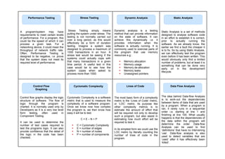 A program/system may have
requirements to meet certain levels
of performance. For a program, this
could be the speed of which it can
process a given task. For a
networking device, it could mean the
throughput of network traffic rate.
Often, Performance Testing is
designed to be negative, i.e. prove
that the system does not meet its
required level of performance.
Stress Testing simply means
putting the system under stress. The
testing is not normally carried out
over a long period, as this would
effectively be a form of duration
testing. Imagine a system was
designed to process a maximum of
1000 transactions in an hour. A
stress test would be seeing if the
systems could actually cope with
that many transactions in a given
time period. A useful test in this
case would be to see how the
system copes when asked to
process more than 1000.
Dynamic analysis is a testing
method that can provide information
on the state of software. It can
achieve this dynamically i.e. it
provides information when the
software is actually running. It is
commonly used to exercise parts of
the program that use memory
resources e.g.:
 Memory allocation
 Memory usage
 Memory de-allocation
 Memory leaks
 Unassigned pointers
Static Analysis is a set of methods
designed to analyse software code
in an effort to establish it is correct,
prior to actually running the
software. As we already know, the
earlier we find a fault the cheaper it
is to fix. So by using Static Analysis,
we can effectively test the program
even before it has been written. This
would obviously only find a limited
number of problems, but at least it is
something that can be done very
early on in the development
lifecycle.
Control flow graphs display the logic
structure of software. The flow of
logic through the program is
charted. It is normally used only by
Developers as it is a very low level
form testing, often used in
Component Testing.
It can be used to determine the
number of test cases required to
test the programs logic. It can also
provide confidence that the detail of
the logic in the code has been
checked.
Cyclomatic Complexity is a software
metric that is used to measure the
complexity of a software program.
Once we know now how complex
the program is, we then know how
easy it will be to test.
C = E – N + P
 C = Cyclomatic Complexity
 E = number of edges
 N = number of nodes
 P = number of components
The most basic form of a complexity
metric is the ‘Lines of Code’ metric,
or ‘LOC’ metric. Its purpose like
other complexity metrics is to
estimate the amount of effort that
will be required not only to develop
such a program, but also assist in
estimating how much effort will be
required to test it.
In its simplest form we could use the
LOC metric by literally counting the
number of lines of code in the
program.
The idea behind Data-flow Analysis
is to work-out the dependencies
between items of data that are used
by a program. When a program is
ran, it rarely runs in a sequential
order i.e. starting at line 1 and
finishing at line 100. What usually
happens is that the dependencies of
the data within the program will
determine the order. Data-flow
Analysis can be used to find
‘definitions’ that have no intervening
‘use’. Data-flow analysis is also
used to detect variables that are
‘used’ after it has effectively been
‘killed’.
Stress Testing
Performance Testing Dynamic Analysis Static Analysis
Control Flow
Graphing
Cyclomatic Complexity Lines of Code Data Flow Analysis
 