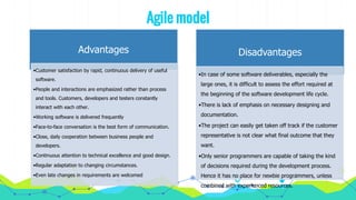 Agile model
Advantages
•Customer satisfaction by rapid, continuous delivery of useful
software.
•People and interactions are emphasized rather than process
and tools. Customers, developers and testers constantly
interact with each other.
•Working software is delivered frequently
•Face-to-face conversation is the best form of communication.
•Close, daily cooperation between business people and
developers.
•Continuous attention to technical excellence and good design.
•Regular adaptation to changing circumstances.
•Even late changes in requirements are welcomed
Disadvantages
•In case of some software deliverables, especially the
large ones, it is difficult to assess the effort required at
the beginning of the software development life cycle.
•There is lack of emphasis on necessary designing and
documentation.
•The project can easily get taken off track if the customer
representative is not clear what final outcome that they
want.
•Only senior programmers are capable of taking the kind
of decisions required during the development process.
Hence it has no place for newbie programmers, unless
combined with experienced resources.
 