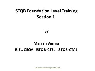 ISTQB Foundation Level Training
Session 1
By
Manish Verma
B.E., CSQA, ISTQB-CTFL, ISTQB-CTAL
www.softwaretestingmentor.com
 