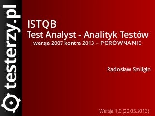 ISTQB
Test Analyst - Analityk Testów
wersja 2007 kontra 2013 – PORÓWNANIE
Radosław Smilgin
Wersja 1.0 (22.05.2013)
 