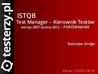 ISTQB
Test Manager – Kierownik Testów
wersja 2007 kontra 2012 – PORÓWNANIE
Radosław Smilgin
Wersja 1.0 (09.07.2013)
 