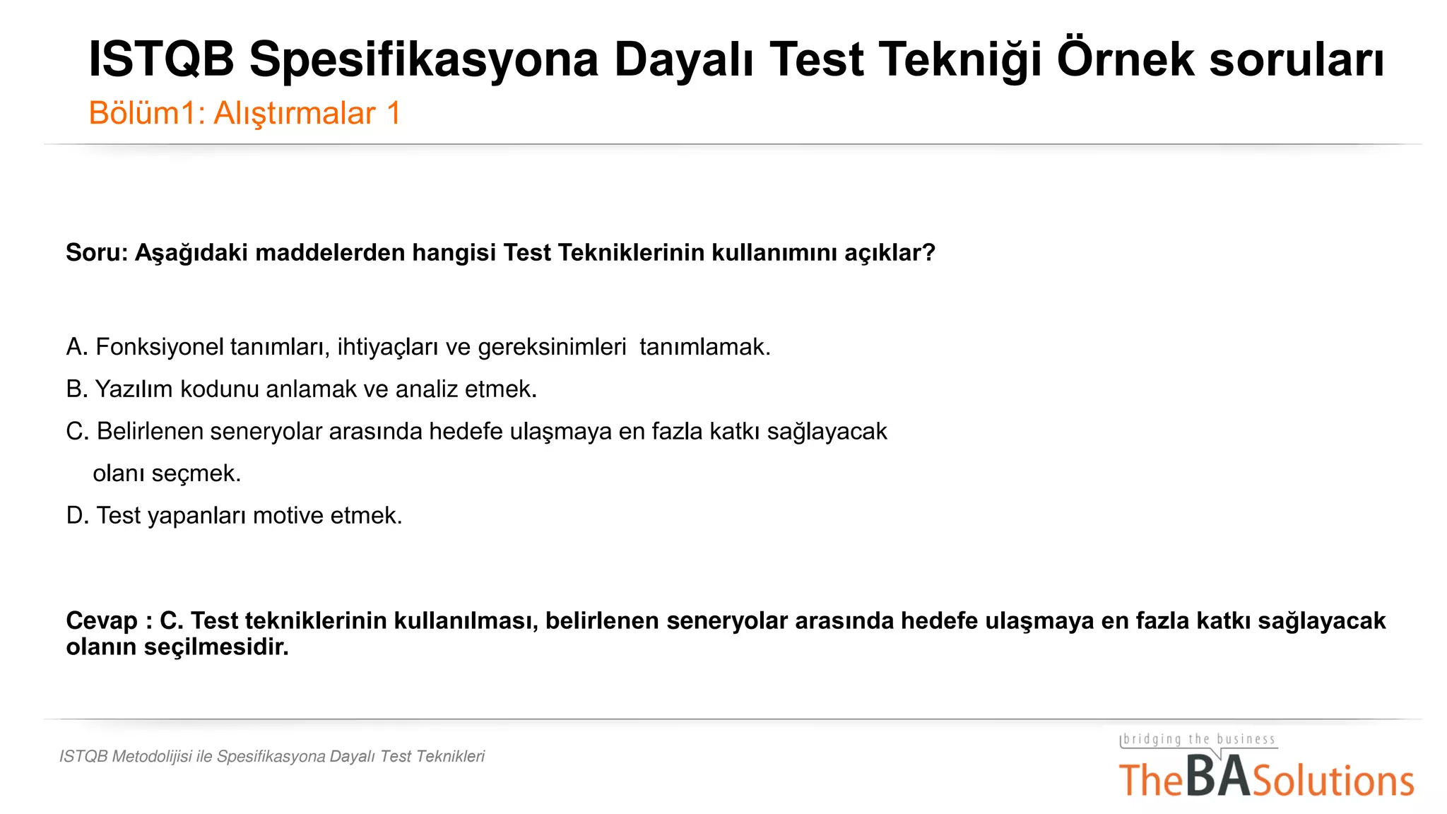 ISTQB Metodolijisi ile Spesifikasyona Dayalı Test Teknikleri
Soru: Aşağıdaki maddelerden hangisi Test Tekniklerinin kullanımını açıklar?
A. Fonksiyonel tanımları, ihtiyaçları ve gereksinimleri tanımlamak.
B. Yazılım kodunu anlamak ve analiz etmek.
C. Belirlenen seneryolar arasında hedefe ulaşmaya en fazla katkı sağlayacak
olanı seçmek.
D. Test yapanları motive etmek.
Cevap : C. Test tekniklerinin kullanılması, belirlenen seneryolar arasında hedefe ulaşmaya en fazla katkı sağlayacak
olanın seçilmesidir.
ISTQB Spesifikasyona Dayalı Test Tekniği Örnek soruları
Bölüm1: Alıştırmalar 1
 