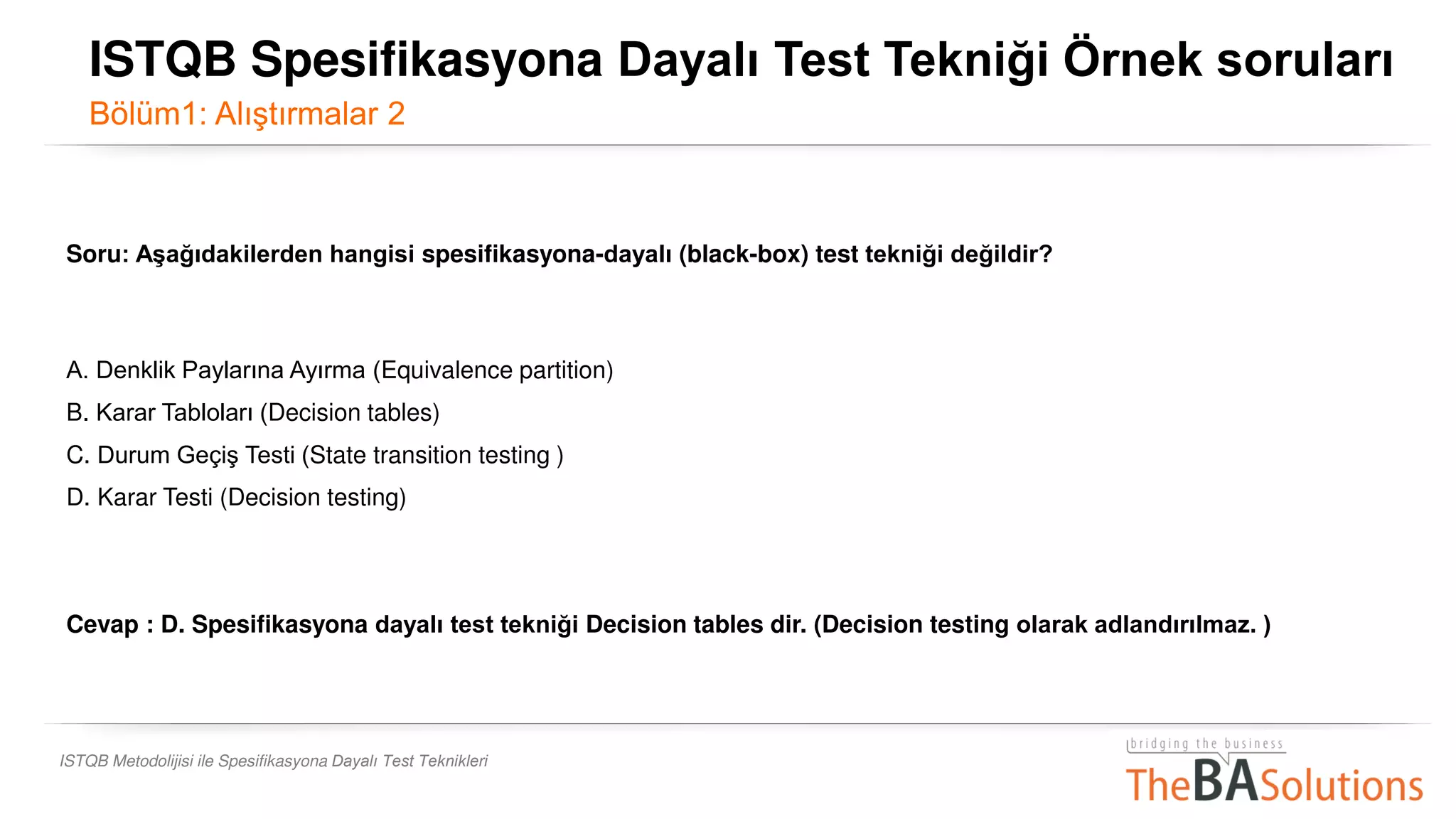 ISTQB Metodolijisi ile Spesifikasyona Dayalı Test Teknikleri
Soru: Aşağıdakilerden hangisi spesifikasyona-dayalı (black-box) test tekniği değildir?
A. Denklik Paylarına Ayırma (Equivalence partition)
B. Karar Tabloları (Decision tables)
C. Durum Geçiş Testi (State transition testing )
D. Karar Testi (Decision testing)
Cevap : D. Spesifikasyona dayalı test tekniği Decision tables dir. (Decision testing olarak adlandırılmaz. )
ISTQB Spesifikasyona Dayalı Test Tekniği Örnek soruları
Bölüm1: Alıştırmalar 2
 
