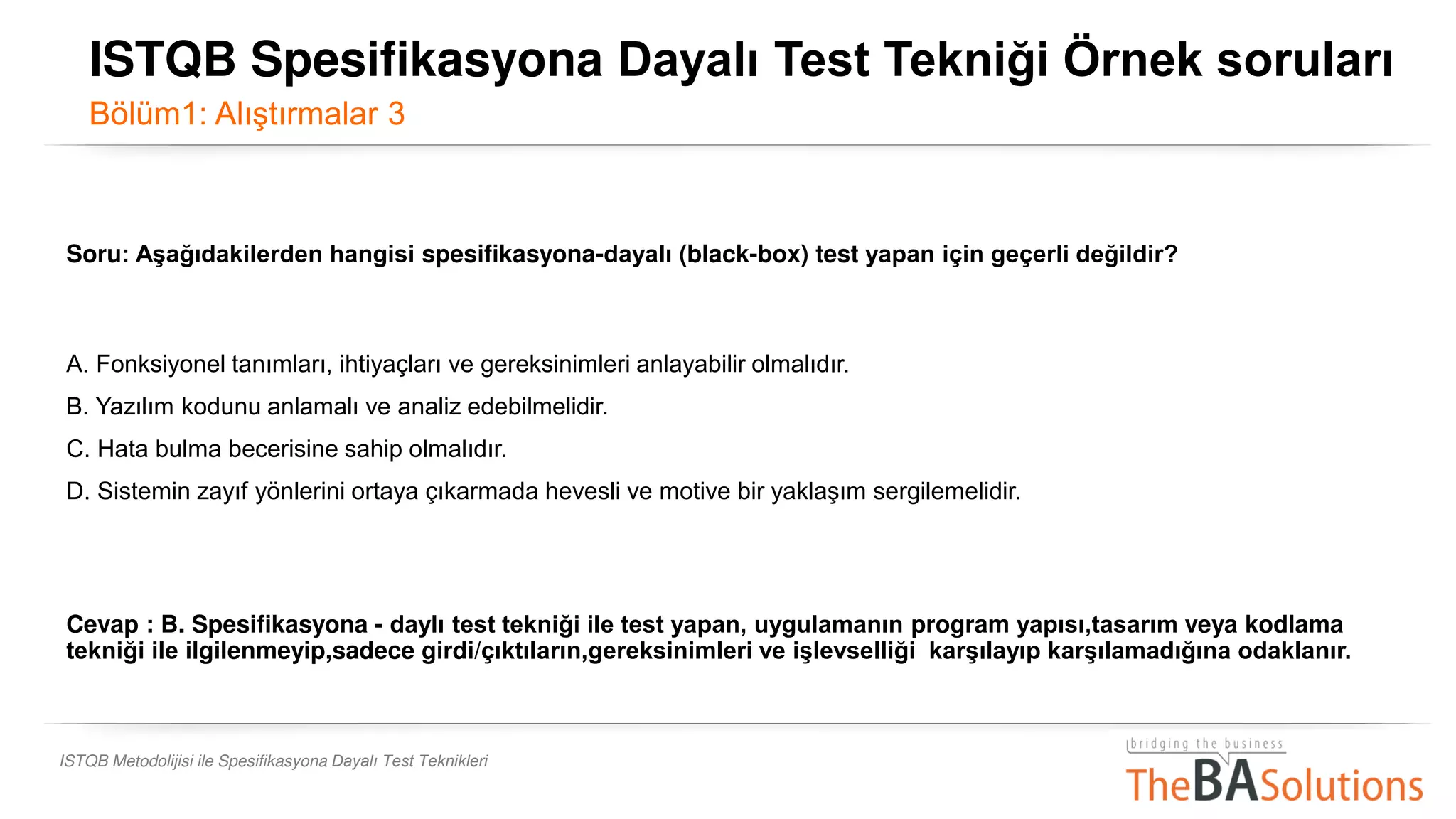 ISTQB Metodolijisi ile Spesifikasyona Dayalı Test Teknikleri
Soru: Aşağıdakilerden hangisi spesifikasyona-dayalı (black-box) test yapan için geçerli değildir?
A. Fonksiyonel tanımları, ihtiyaçları ve gereksinimleri anlayabilir olmalıdır.
B. Yazılım kodunu anlamalı ve analiz edebilmelidir.
C. Hata bulma becerisine sahip olmalıdır.
D. Sistemin zayıf yönlerini ortaya çıkarmada hevesli ve motive bir yaklaşım sergilemelidir.
Cevap : B. Spesifikasyona - daylı test tekniği ile test yapan, uygulamanın program yapısı,tasarım veya kodlama
tekniği ile ilgilenmeyip,sadece girdi/çıktıların,gereksinimleri ve işlevselliği karşılayıp karşılamadığına odaklanır.
ISTQB Spesifikasyona Dayalı Test Tekniği Örnek soruları
Bölüm1: Alıştırmalar 3
 
