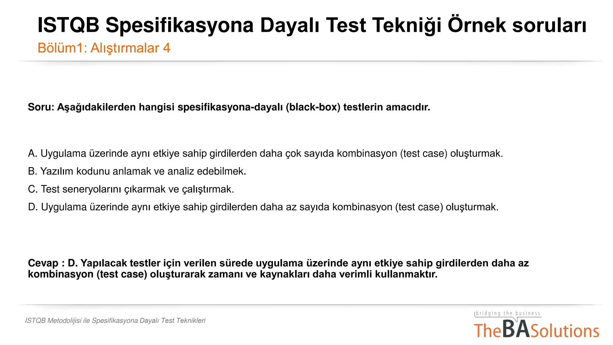 ISTQB Metodolijisi ile Spesifikasyona Dayalı Test Teknikleri
Soru: Aşağıdakilerden hangisi spesifikasyona-dayalı (black-box) testlerin amacıdır.
A. Uygulama üzerinde aynı etkiye sahip girdilerden daha çok sayıda kombinasyon (test case) oluşturmak.
B. Yazılım kodunu anlamak ve analiz edebilmek.
C. Test seneryolarını çıkarmak ve çalıştırmak.
D. Uygulama üzerinde aynı etkiye sahip girdilerden daha az sayıda kombinasyon (test case) oluşturmak.
Cevap : D. Yapılacak testler için verilen sürede uygulama üzerinde aynı etkiye sahip girdilerden daha az
kombinasyon (test case) oluşturarak zamanı ve kaynakları daha verimli kullanmaktır.
ISTQB Spesifikasyona Dayalı Test Tekniği Örnek soruları
Bölüm1: Alıştırmalar 4
 