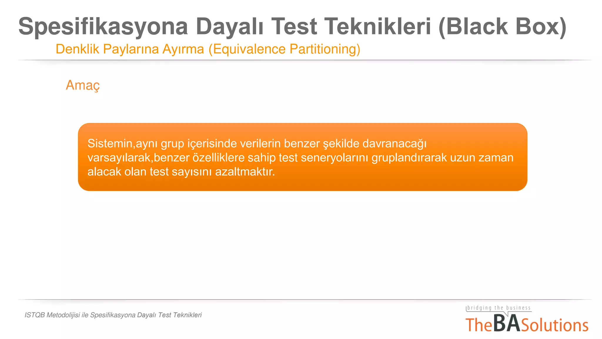 Spesifikasyona Dayalı Test Teknikleri (Black Box)
Denklik Paylarına Ayırma (Equivalence Partitioning)
ISTQB Metodolijisi ile Spesifikasyona Dayalı Test Teknikleri
Sistemin,aynı grup içerisinde verilerin benzer şekilde davranacağı
varsayılarak,benzer özelliklere sahip test seneryolarını gruplandırarak uzun zaman
alacak olan test sayısını azaltmaktır.
Amaç
 