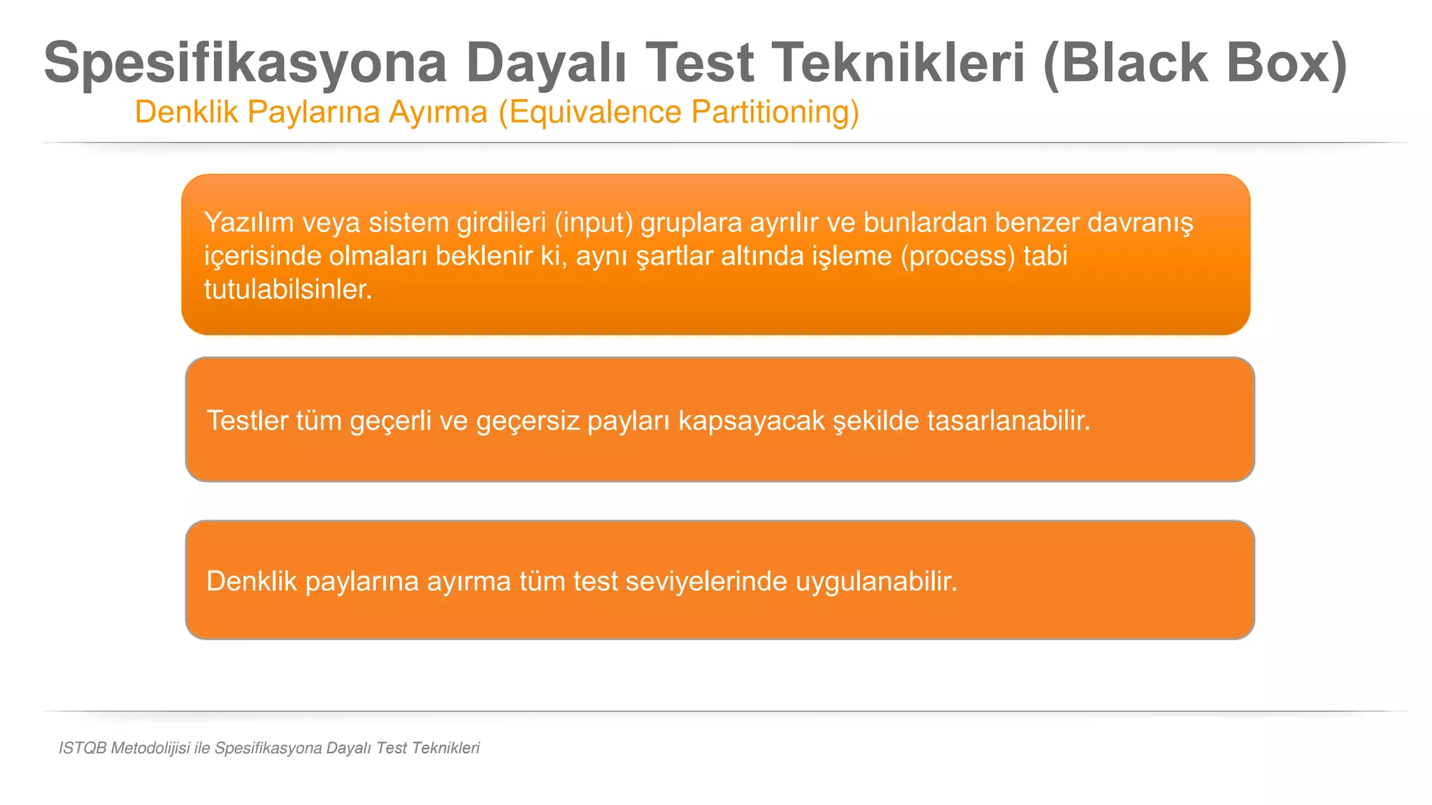 Spesifikasyona Dayalı Test Teknikleri (Black Box)
Denklik Paylarına Ayırma (Equivalence Partitioning)
ISTQB Metodolijisi ile Spesifikasyona Dayalı Test Teknikleri
Yazılım veya sistem girdileri (input) gruplara ayrılır ve bunlardan benzer davranış
içerisinde olmaları beklenir ki, aynı şartlar altında işleme (process) tabi
tutulabilsinler.
Denklik paylarına ayırma tüm test seviyelerinde uygulanabilir.
Testler tüm geçerli ve geçersiz payları kapsayacak şekilde tasarlanabilir.
 