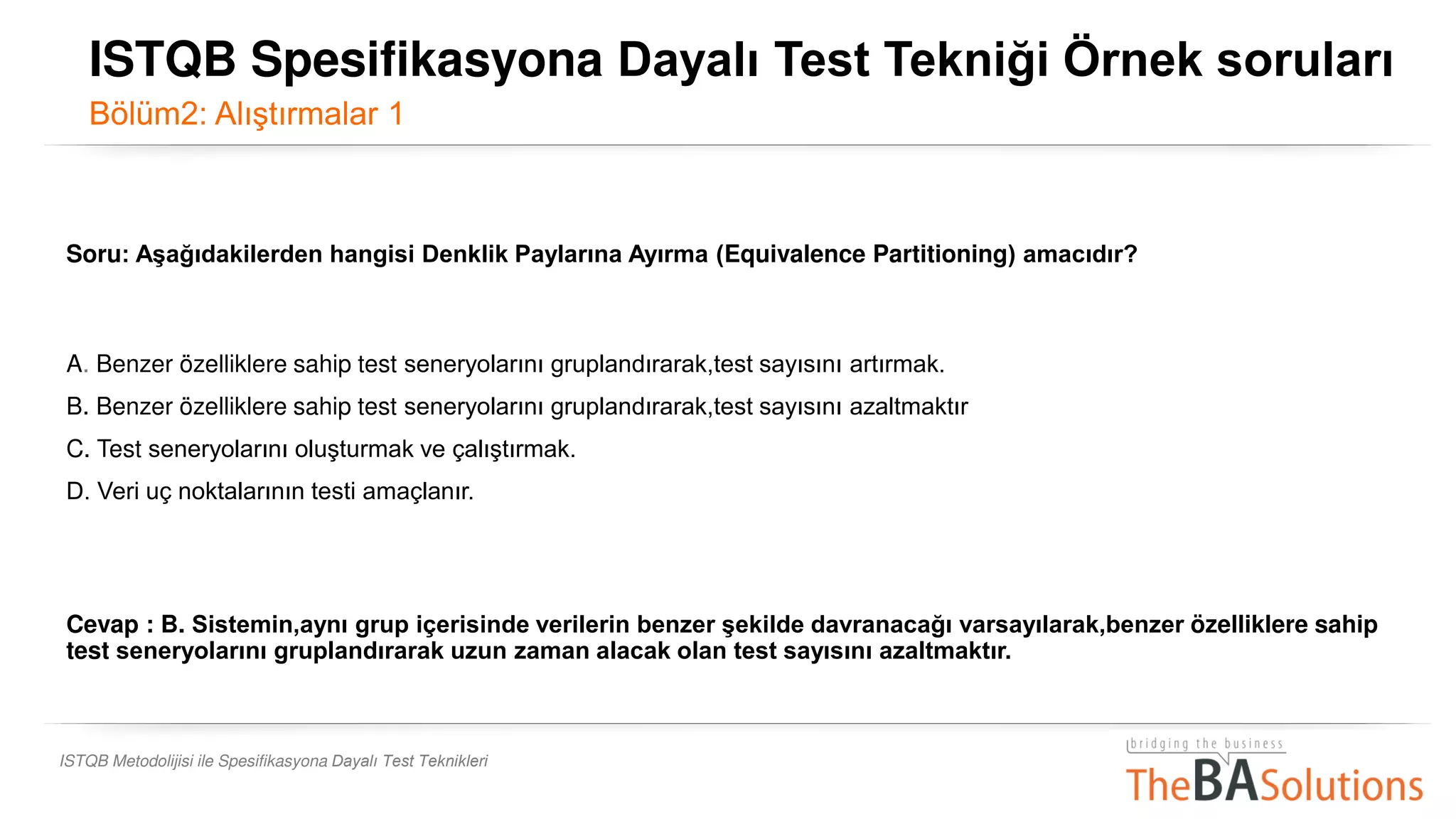 ISTQB Metodolijisi ile Spesifikasyona Dayalı Test Teknikleri
Soru: Aşağıdakilerden hangisi Denklik Paylarına Ayırma (Equivalence Partitioning) amacıdır?
A. Benzer özelliklere sahip test seneryolarını gruplandırarak,test sayısını artırmak.
B. Benzer özelliklere sahip test seneryolarını gruplandırarak,test sayısını azaltmaktır
C. Test seneryolarını oluşturmak ve çalıştırmak.
D. Veri uç noktalarının testi amaçlanır.
Cevap : B. Sistemin,aynı grup içerisinde verilerin benzer şekilde davranacağı varsayılarak,benzer özelliklere sahip
test seneryolarını gruplandırarak uzun zaman alacak olan test sayısını azaltmaktır.
ISTQB Spesifikasyona Dayalı Test Tekniği Örnek soruları
Bölüm2: Alıştırmalar 1
 