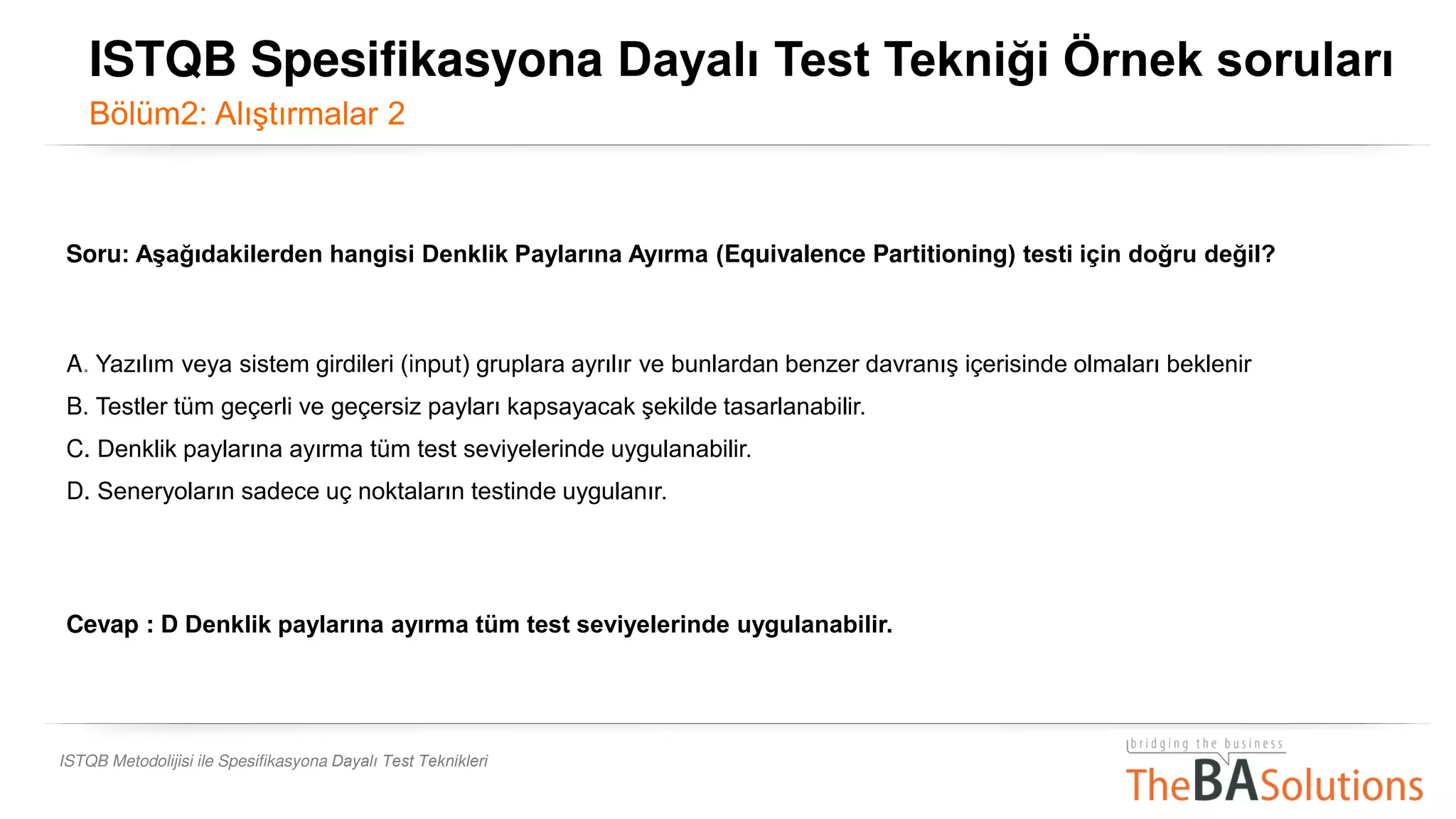 ISTQB Metodolijisi ile Spesifikasyona Dayalı Test Teknikleri
Soru: Aşağıdakilerden hangisi Denklik Paylarına Ayırma (Equivalence Partitioning) testi için doğru değil?
A. Yazılım veya sistem girdileri (input) gruplara ayrılır ve bunlardan benzer davranış içerisinde olmaları beklenir
B. Testler tüm geçerli ve geçersiz payları kapsayacak şekilde tasarlanabilir.
C. Denklik paylarına ayırma tüm test seviyelerinde uygulanabilir. k paylarına ayırma tüm test seviyelerinde uygulanabilir.
D. Seneryoların sadece uç noktaların testinde uygulanır.
Cevap : D Denklik paylarına ayırma tüm test seviyelerinde uygulanabilir. k
ISTQB Spesifikasyona Dayalı Test Tekniği Örnek soruları
Bölüm2: Alıştırmalar 2
 