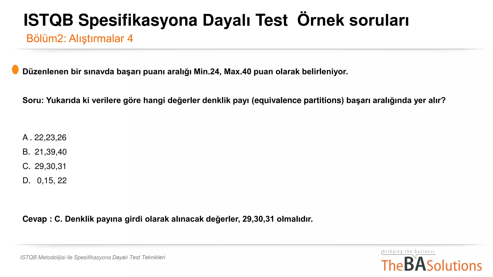 ISTQB Metodolijisi ile Spesifikasyona Dayalı Test Teknikleri
Düzenlenen bir sınavda başarı puanı aralığı Min.24, Max.40 puan olarak belirleniyor.
Soru: Yukarıda ki verilere göre hangi değerler denklik payı (equivalence partitions) başarı aralığında yer alır?
A . 22,23,26
B. 21,39,40
C. 29,30,31
D. 0,15, 22
Cevap : C. Denklik payına girdi olarak alınacak değerler, 29,30,31 olmalıdır.
Bölüm2: Alıştırmalar 4
ISTQB Spesifikasyona Dayalı Test Örnek soruları
 