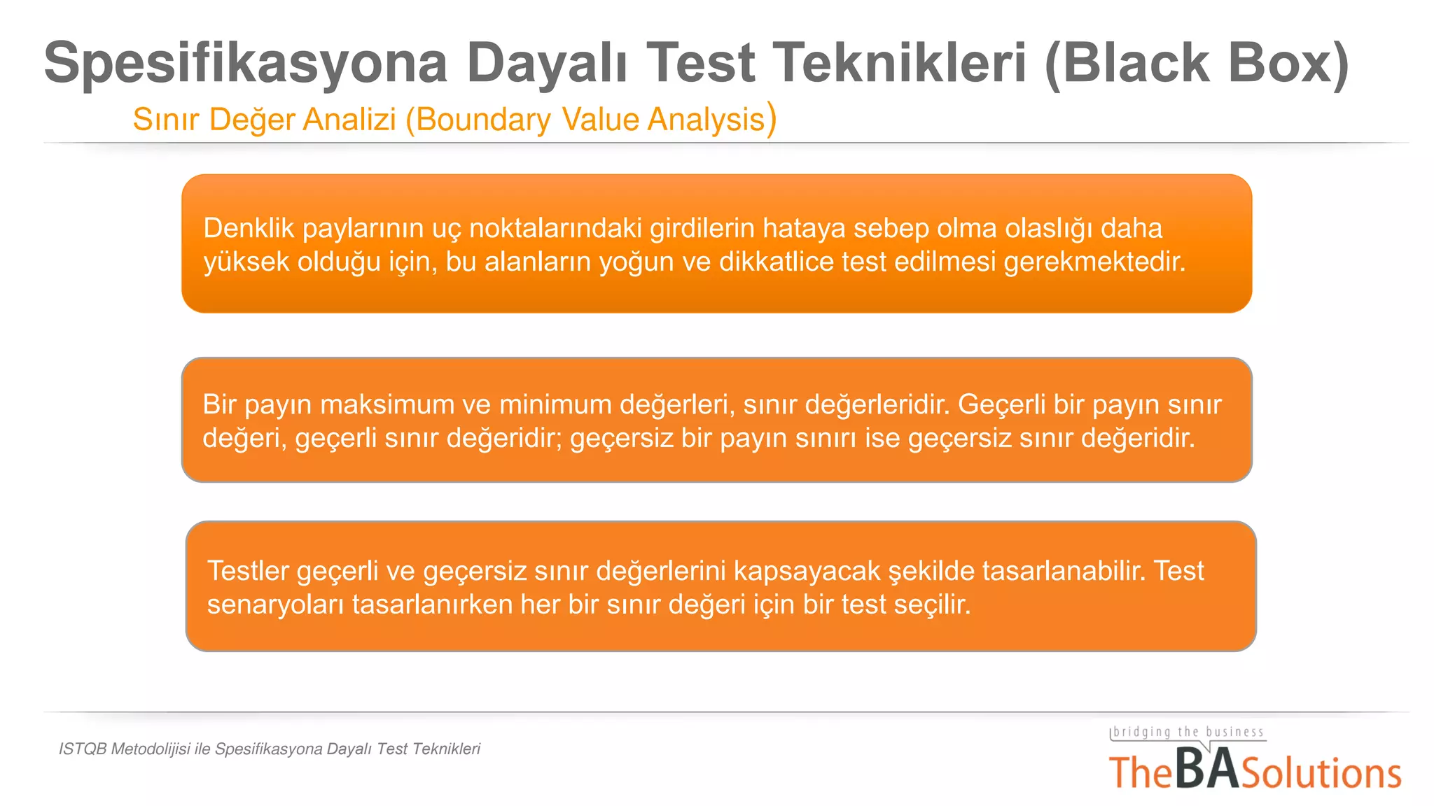 Spesifikasyona Dayalı Test Teknikleri (Black Box)
Sınır Değer Analizi (Boundary Value Analysis)
ISTQB Metodolijisi ile Spesifikasyona Dayalı Test Teknikleri
Denklik paylarının uç noktalarındaki girdilerin hataya sebep olma olaslığı daha
yüksek olduğu için, bu alanların yoğun ve dikkatlice test edilmesi gerekmektedir.
Bir payın maksimum ve minimum değerleri, sınır değerleridir. Geçerli bir payın sınır
değeri, geçerli sınır değeridir; geçersiz bir payın sınırı ise geçersiz sınır değeridir.
Testler geçerli ve geçersiz sınır değerlerini kapsayacak şekilde tasarlanabilir. Test
senaryoları tasarlanırken her bir sınır değeri için bir test seçilir.
 