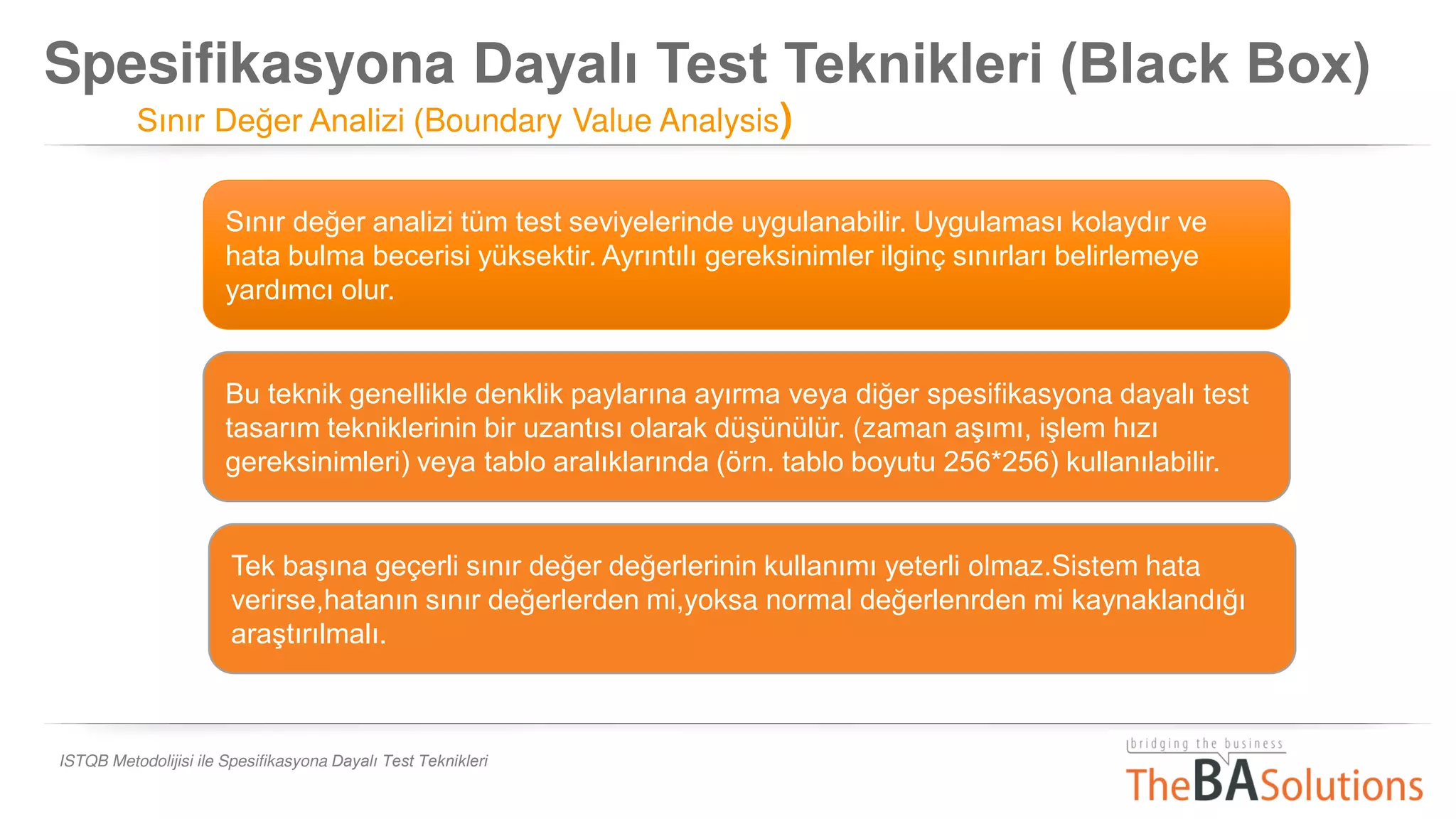 Spesifikasyona Dayalı Test Teknikleri (Black Box)
Sınır Değer Analizi (Boundary Value Analysis)
ISTQB Metodolijisi ile Spesifikasyona Dayalı Test Teknikleri
Sınır değer analizi tüm test seviyelerinde uygulanabilir. Uygulaması kolaydır ve
hata bulma becerisi yüksektir. Ayrıntılı gereksinimler ilginç sınırları belirlemeye
yardımcı olur.
Bu teknik genellikle denklik paylarına ayırma veya diğer spesifikasyona dayalı test
tasarım tekniklerinin bir uzantısı olarak düşünülür. (zaman aşımı, işlem hızı
gereksinimleri) veya tablo aralıklarında (örn. tablo boyutu 256*256) kullanılabilir.
Tek başına geçerli sınır değer değerlerinin kullanımı yeterli olmaz.Sistem hata
verirse,hatanın sınır değerlerden mi,yoksa normal değerlenrden mi kaynaklandığı
araştırılmalı.
 