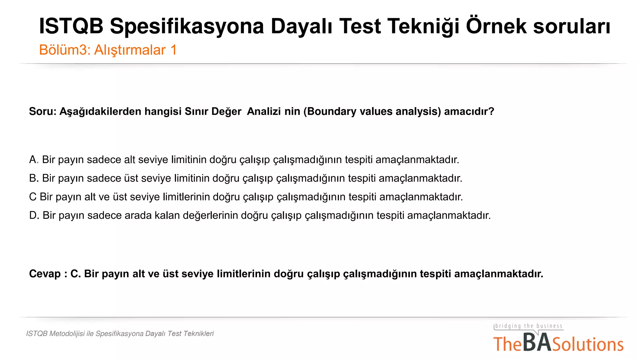 ISTQB Metodolijisi ile Spesifikasyona Dayalı Test Teknikleri
Soru: Aşağıdakilerden hangisi Sınır Değer Analizi nin (Boundary values analysis) amacıdır?
A. Bir payın sadece alt seviye limitinin doğru çalışıp çalışmadığının tespiti amaçlanmaktadır.
B. Bir payın sadece üst seviye limitinin doğru çalışıp çalışmadığının tespiti amaçlanmaktadır.
C Bir payın alt ve üst seviye limitlerinin doğru çalışıp çalışmadığının tespiti amaçlanmaktadır.
D. Bir payın sadece arada kalan değerlerinin doğru çalışıp çalışmadığının tespiti amaçlanmaktadır.
Cevap : C. Bir payın alt ve üst seviye limitlerinin doğru çalışıp çalışmadığının tespiti amaçlanmaktadır.
ISTQB Spesifikasyona Dayalı Test Tekniği Örnek soruları
Bölüm3: Alıştırmalar 1
 