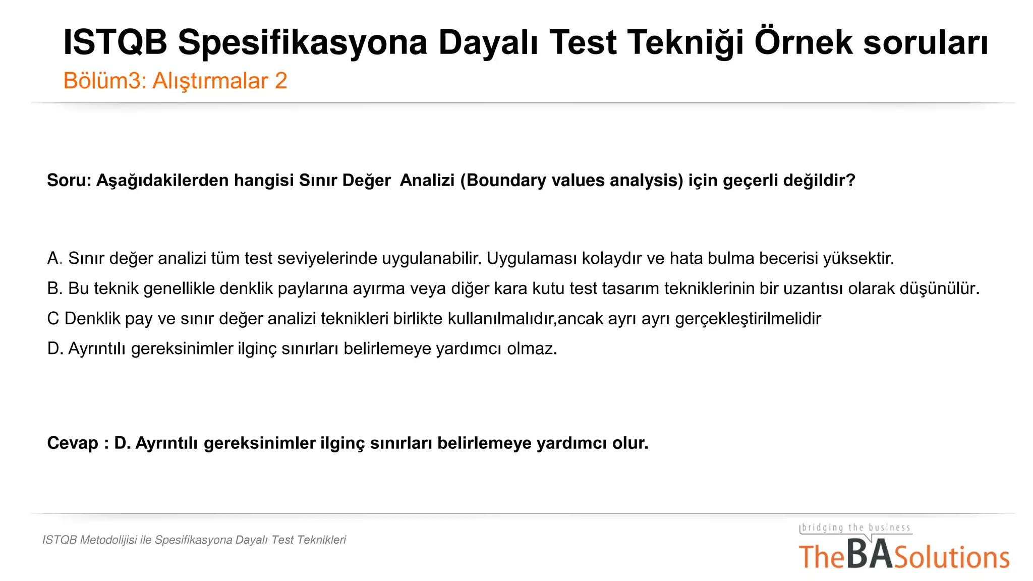 ISTQB Metodolijisi ile Spesifikasyona Dayalı Test Teknikleri
Soru: Aşağıdakilerden hangisi Sınır Değer Analizi (Boundary values analysis) için geçerli değildir?
A. Sınır değer analizi tüm test seviyelerinde uygulanabilir. Uygulaması kolaydır ve hata bulma becerisi yüksektir.
B. Bu teknik genellikle denklik paylarına ayırma veya diğer kara kutu test tasarım tekniklerinin bir uzantısı olarak düşünülür.
C Denklik pay ve sınır değer analizi teknikleri birlikte kullanılmalıdır,ancak ayrı ayrı gerçekleştirilmelidir
D. Ayrıntılı gereksinimler ilginç sınırları belirlemeye yardımcı olmaz.
Cevap : D. Ayrıntılı gereksinimler ilginç sınırları belirlemeye yardımcı olur.
ISTQB Spesifikasyona Dayalı Test Tekniği Örnek soruları
Bölüm3: Alıştırmalar 2
 