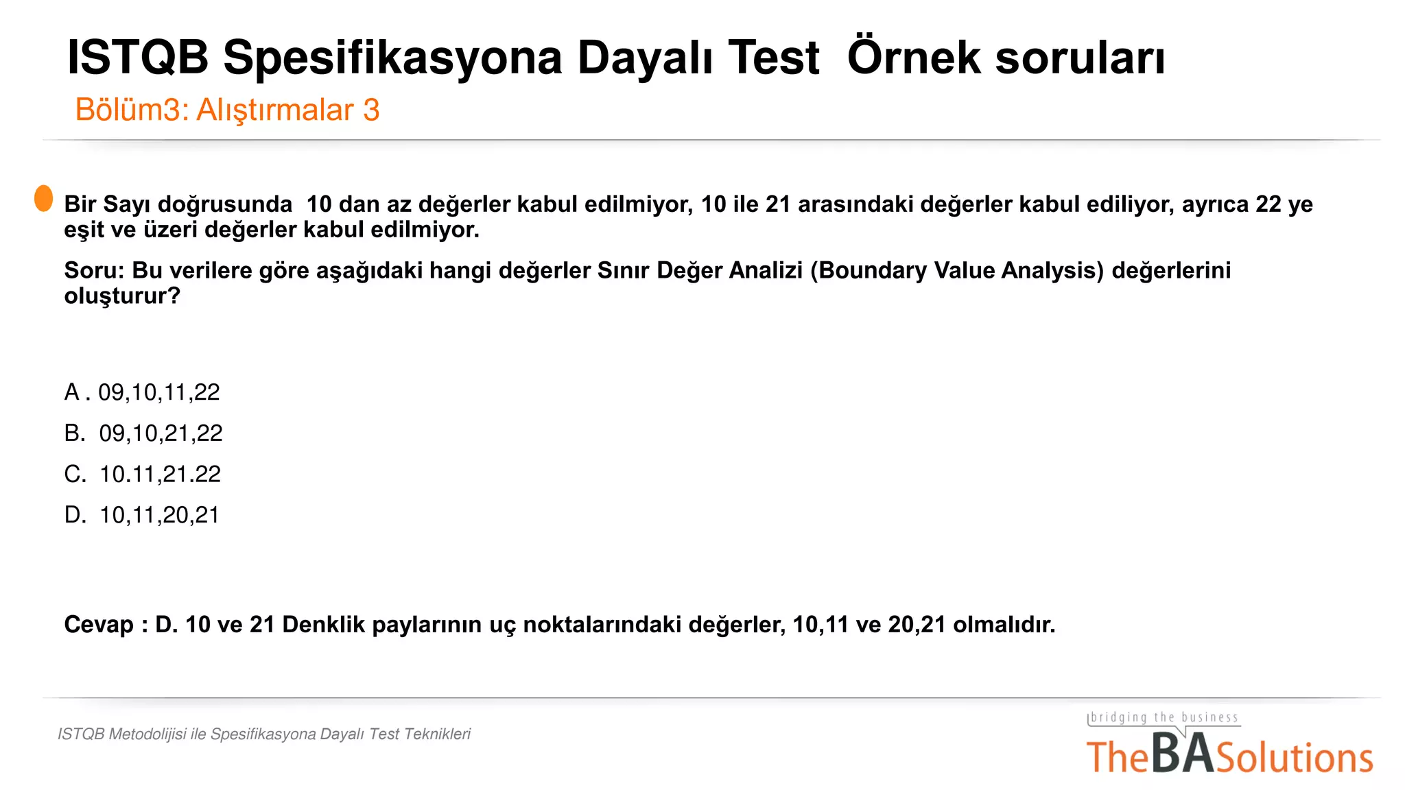ISTQB Metodolijisi ile Spesifikasyona Dayalı Test Teknikleri
Bir Sayı doğrusunda 10 dan az değerler kabul edilmiyor, 10 ile 21 arasındaki değerler kabul ediliyor, ayrıca 22 ye
eşit ve üzeri değerler kabul edilmiyor.
Soru: Bu verilere göre aşağıdaki hangi değerler Sınır Değer Analizi (Boundary Value Analysis) değerlerini
oluşturur?
A . 09,10,11,22
B. 09,10,21,22
C. 10.11,21.22
D. 10,11,20,21
Cevap : D. 10 ve 21 Denklik paylarının uç noktalarındaki değerler, 10,11 ve 20,21 olmalıdır.
Bölüm3: Alıştırmalar 3
ISTQB Spesifikasyona Dayalı Test Örnek soruları
 