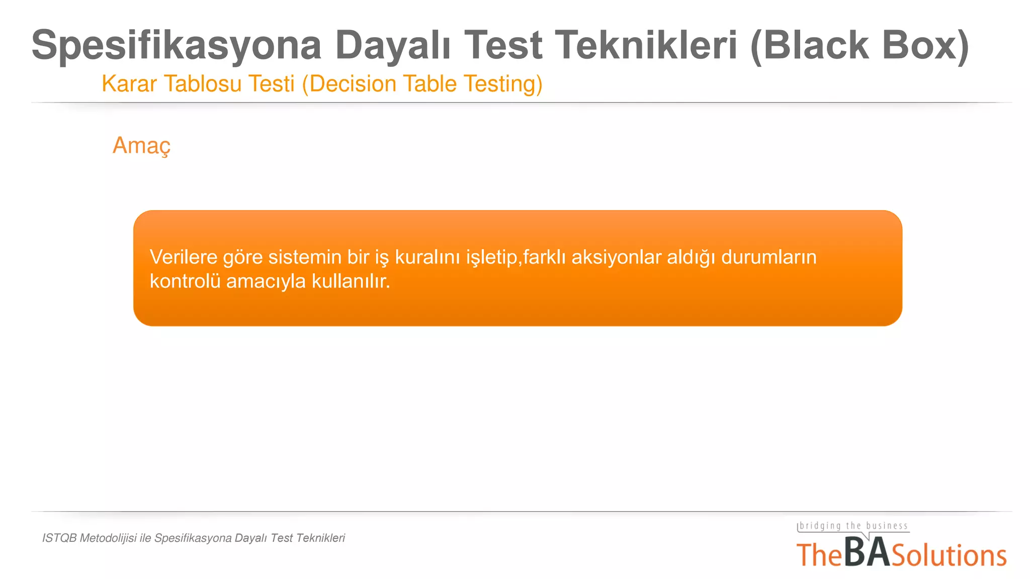 Spesifikasyona Dayalı Test Teknikleri (Black Box)
Karar Tablosu Testi (Decision Table Testing)
ISTQB Metodolijisi ile Spesifikasyona Dayalı Test Teknikleri
Verilere göre sistemin bir iş kuralını işletip,farklı aksiyonlar aldığı durumların
kontrolü amacıyla kullanılır.
Amaç
 