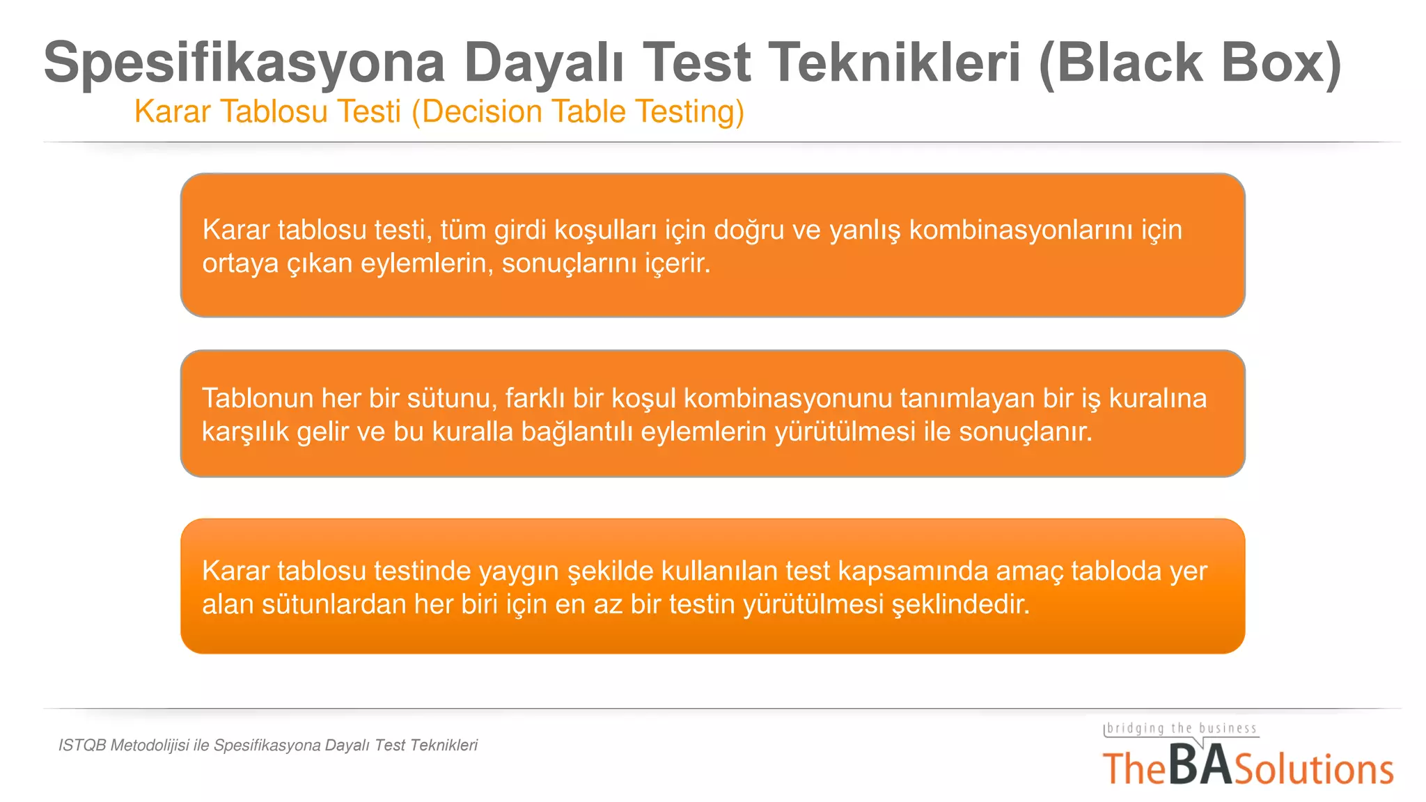 Spesifikasyona Dayalı Test Teknikleri (Black Box)
Karar Tablosu Testi (Decision Table Testing)
ISTQB Metodolijisi ile Spesifikasyona Dayalı Test Teknikleri
Karar tablosu testinde yaygın şekilde kullanılan test kapsamında amaç tabloda yer
alan sütunlardan her biri için en az bir testin yürütülmesi şeklindedir.
Karar tablosu testi, tüm girdi koşulları için doğru ve yanlış kombinasyonlarını için
ortaya çıkan eylemlerin, sonuçlarını içerir.
Tablonun her bir sütunu, farklı bir koşul kombinasyonunu tanımlayan bir iş kuralına
karşılık gelir ve bu kuralla bağlantılı eylemlerin yürütülmesi ile sonuçlanır.
 