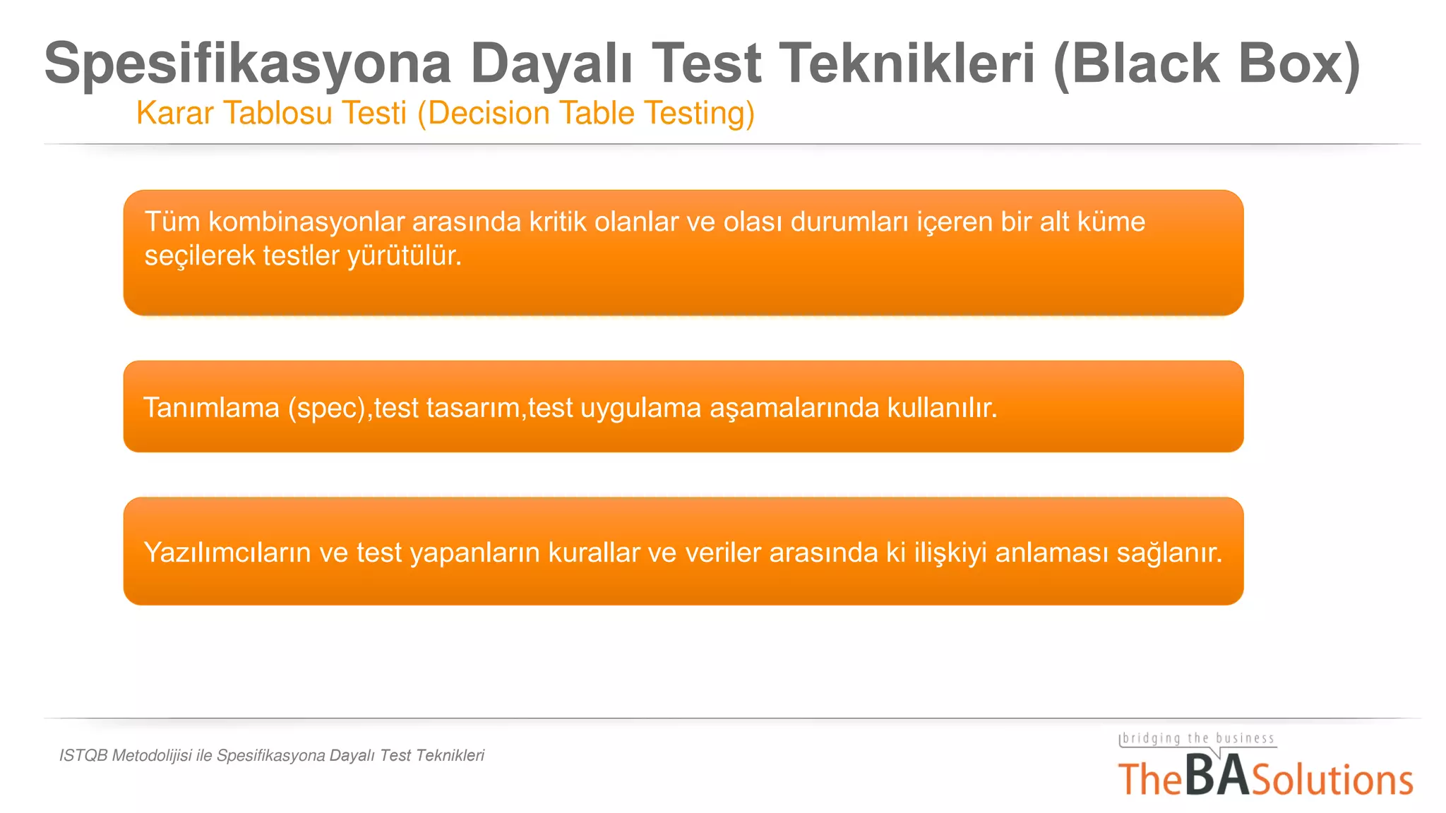 Spesifikasyona Dayalı Test Teknikleri (Black Box)
Karar Tablosu Testi (Decision Table Testing)
ISTQB Metodolijisi ile Spesifikasyona Dayalı Test Teknikleri
Tüm kombinasyonlar arasında kritik olanlar ve olası durumları içeren bir alt küme
seçilerek testler yürütülür.
Tanımlama (spec),test tasarım,test uygulama aşamalarında kullanılır.
Yazılımcıların ve test yapanların kurallar ve veriler arasında ki ilişkiyi anlaması sağlanır.
 