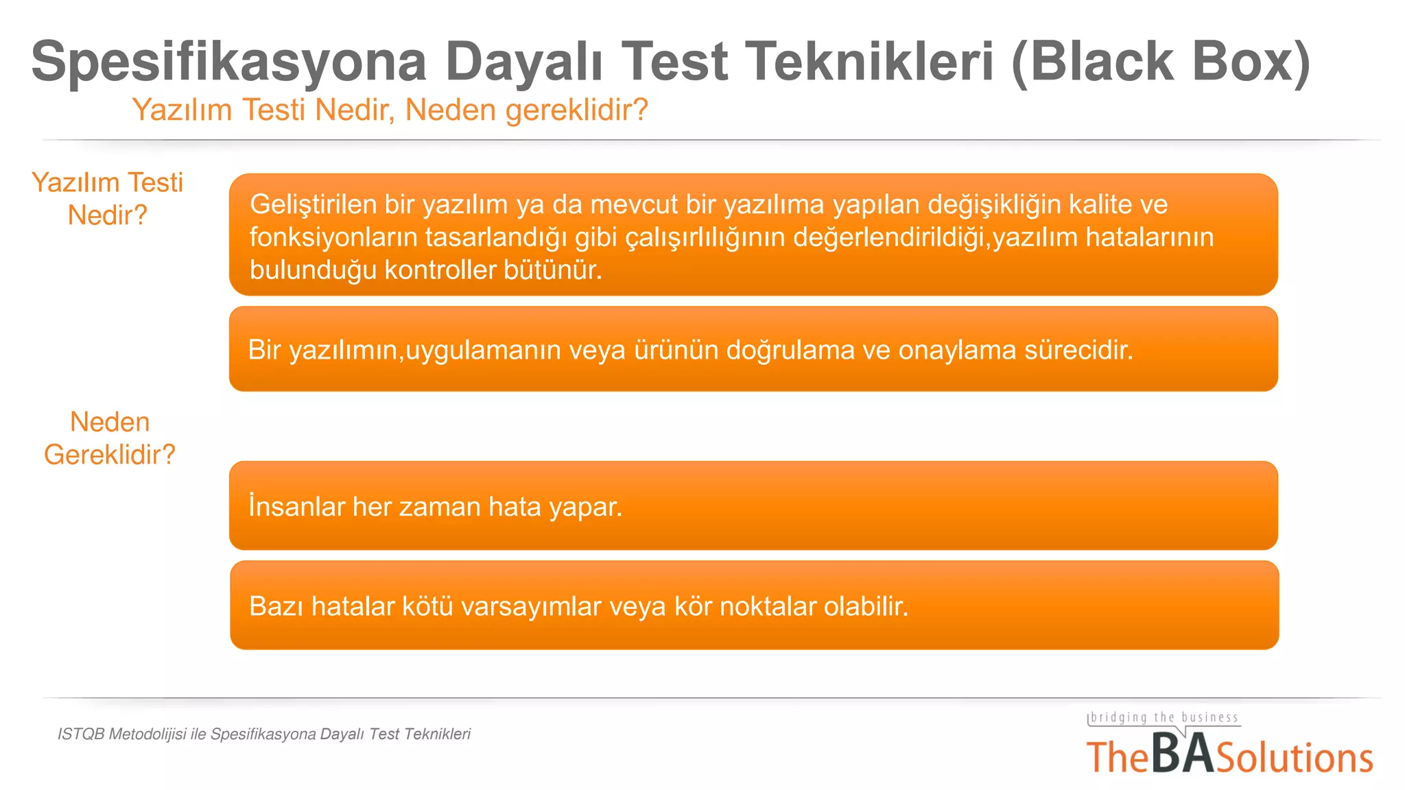 Spesifikasyona Dayalı Test Teknikleri (Black Box)
Yazılım Testi Nedir, Neden gereklidir?
ISTQB Metodolijisi ile Spesifikasyona Dayalı Test Teknikleri
Geliştirilen bir yazılım ya da mevcut bir yazılıma yapılan değişikliğin kalite ve
fonksiyonların tasarlandığı gibi çalışırlılığının değerlendirildiği,yazılım hatalarının
bulunduğu kontroller bütünür.
Bir yazılımın,uygulamanın veya ürünün doğrulama ve onaylama sürecidir.
İnsanlar her zaman hata yapar.
Yazılım Testi
Nedir?
Neden
Gereklidir?
Bazı hatalar kötü varsayımlar veya kör noktalar olabilir.
 