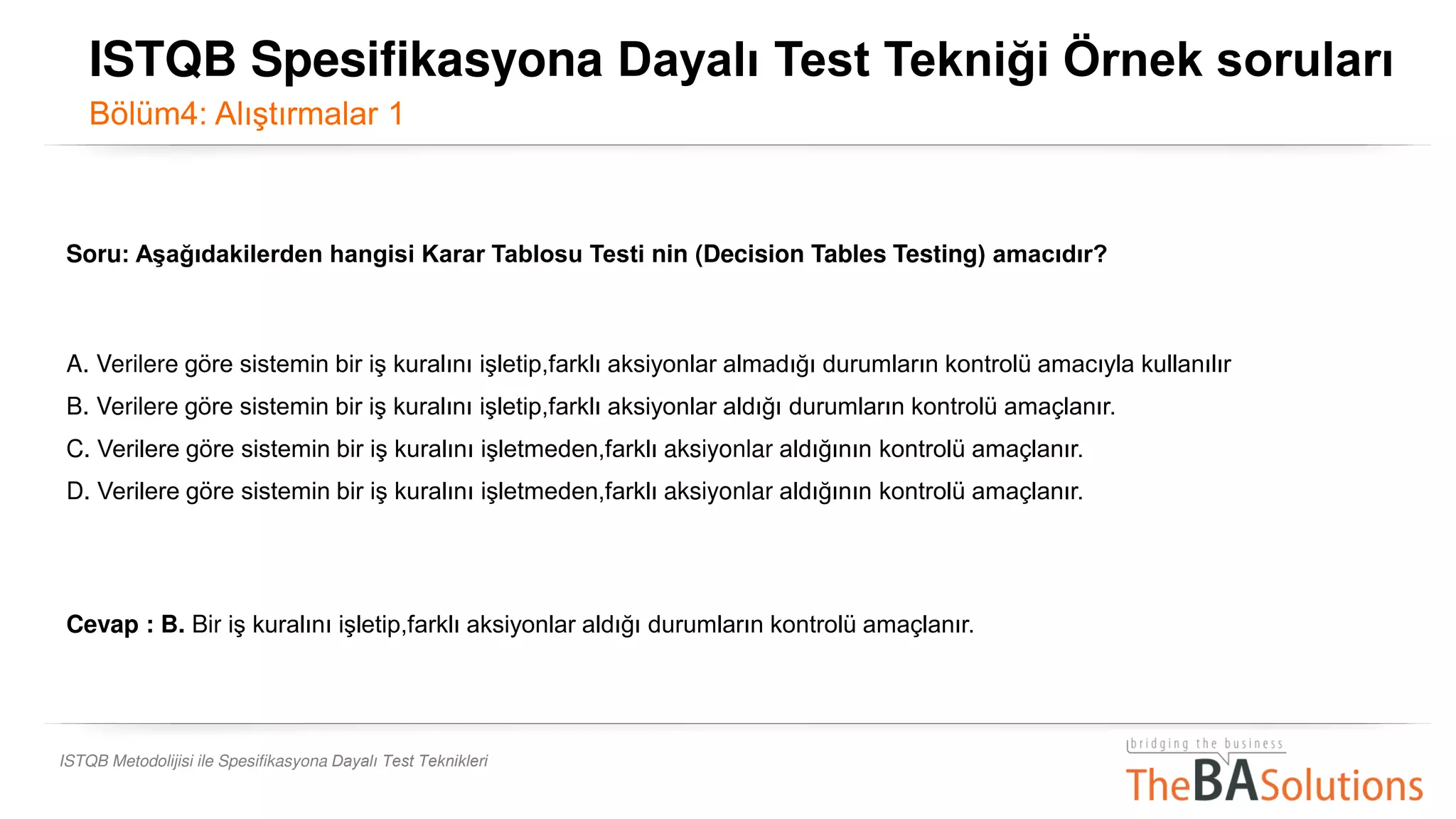 ISTQB Metodolijisi ile Spesifikasyona Dayalı Test Teknikleri
Soru: Aşağıdakilerden hangisi Karar Tablosu Testi nin (Decision Tables Testing) amacıdır?
A. Verilere göre sistemin bir iş kuralını işletip,farklı aksiyonlar almadığı durumların kontrolü amacıyla kullanılır
B. Verilere göre sistemin bir iş kuralını işletip,farklı aksiyonlar aldığı durumların kontrolü amaçlanır.
C. Verilere göre sistemin bir iş kuralını işletmeden,farklı aksiyonlar aldığının kontrolü amaçlanır.
D. Verilere göre sistemin bir iş kuralını işletmeden,farklı aksiyonlar aldığının kontrolü amaçlanır.
Cevap : B. Bir iş kuralını işletip,farklı aksiyonlar aldığı durumların kontrolü amaçlanır.
ISTQB Spesifikasyona Dayalı Test Tekniği Örnek soruları
Bölüm4: Alıştırmalar 1
 