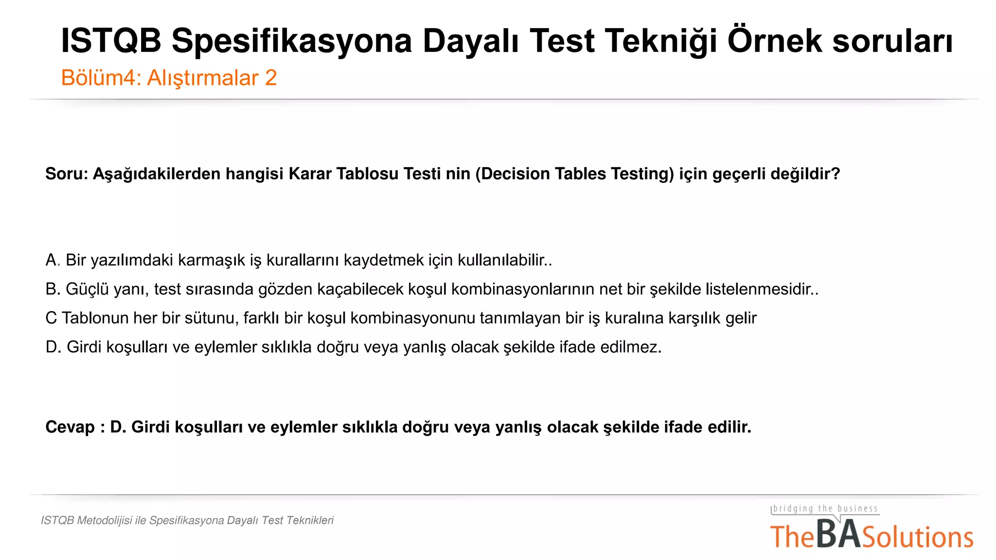 ISTQB Metodolijisi ile Spesifikasyona Dayalı Test Teknikleri
Soru: Aşağıdakilerden hangisi Karar Tablosu Testi nin (Decision Tables Testing) için geçerli değildir?
A. Bir yazılımdaki karmaşık iş kurallarını kaydetmek için kullanılabilir..
B. Güçlü yanı, test sırasında gözden kaçabilecek koşul kombinasyonlarının net bir şekilde listelenmesidir..
C Tablonun her bir sütunu, farklı bir koşul kombinasyonunu tanımlayan bir iş kuralına karşılık gelir
D. Girdi koşulları ve eylemler sıklıkla doğru veya yanlış olacak şekilde ifade edilmez.
Cevap : D. Girdi koşulları ve eylemler sıklıkla doğru veya yanlış olacak şekilde ifade edilir.
ISTQB Spesifikasyona Dayalı Test Tekniği Örnek soruları
Bölüm4: Alıştırmalar 2
 