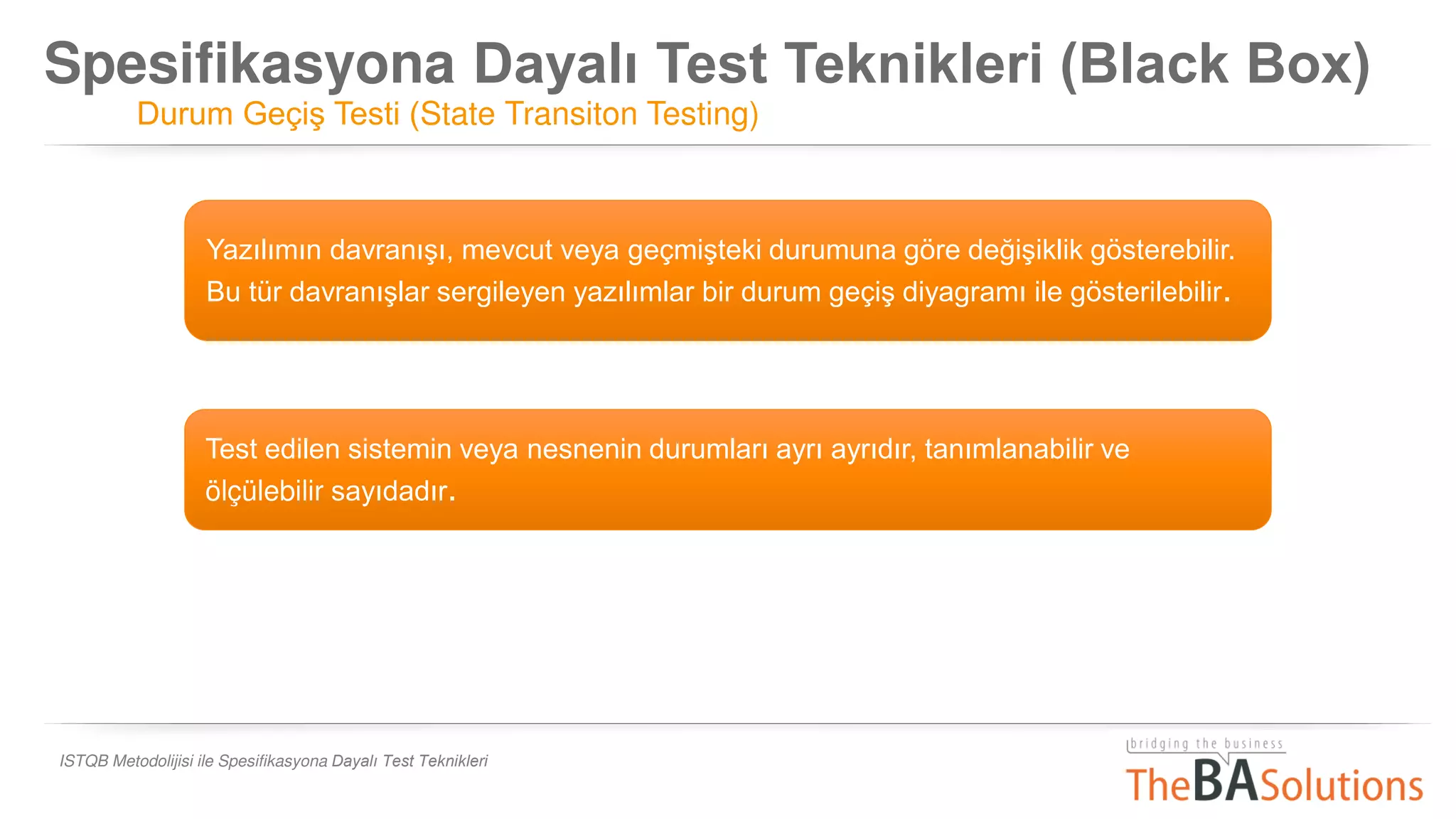 Spesifikasyona Dayalı Test Teknikleri (Black Box)
Durum Geçiş Testi (State Transiton Testing)
ISTQB Metodolijisi ile Spesifikasyona Dayalı Test Teknikleri
Test edilen sistemin veya nesnenin durumları ayrı ayrıdır, tanımlanabilir ve
ölçülebilir sayıdadır.
Yazılımın davranışı, mevcut veya geçmişteki durumuna göre değişiklik gösterebilir.
Bu tür davranışlar sergileyen yazılımlar bir durum geçiş diyagramı ile gösterilebilir.
 