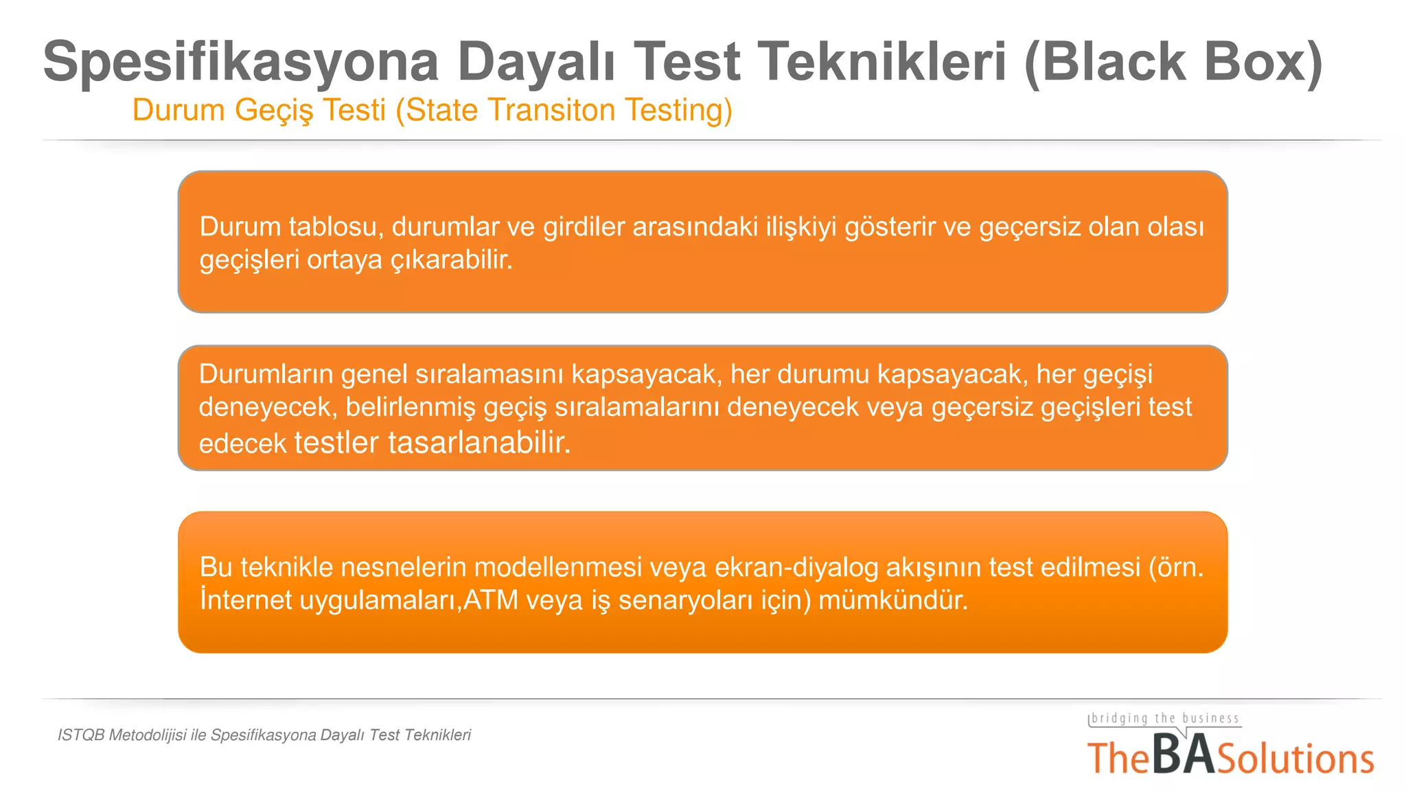Spesifikasyona Dayalı Test Teknikleri (Black Box)
Durum Geçiş Testi (State Transiton Testing)
ISTQB Metodolijisi ile Spesifikasyona Dayalı Test Teknikleri
Bu teknikle nesnelerin modellenmesi veya ekran-diyalog akışının test edilmesi (örn.
İnternet uygulamaları,ATM veya iş senaryoları için) mümkündür.
Durum tablosu, durumlar ve girdiler arasındaki ilişkiyi gösterir ve geçersiz olan olası
geçişleri ortaya çıkarabilir.
Durumların genel sıralamasını kapsayacak, her durumu kapsayacak, her geçişi
deneyecek, belirlenmiş geçiş sıralamalarını deneyecek veya geçersiz geçişleri test
edecek testler tasarlanabilir.
 