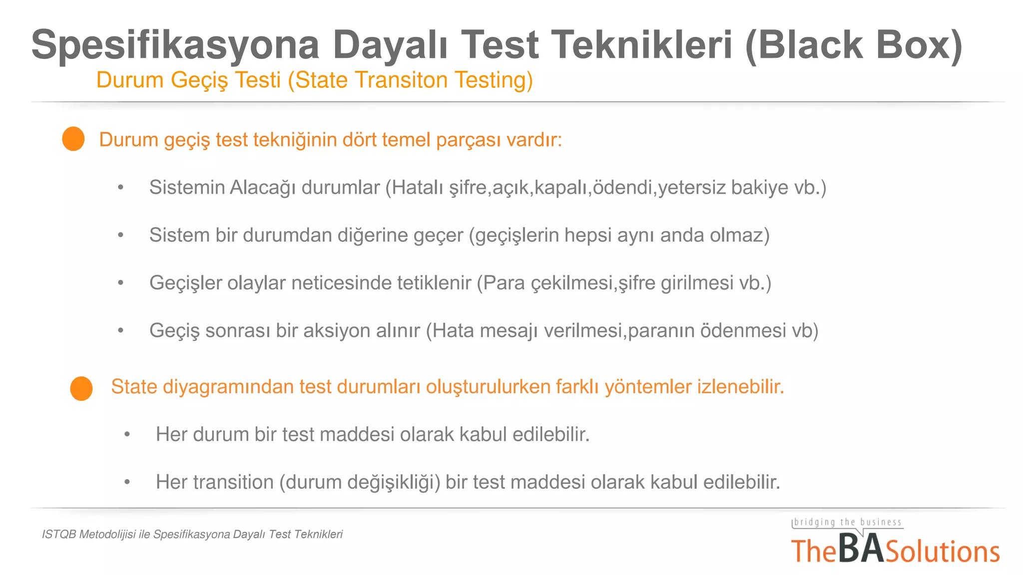Spesifikasyona Dayalı Test Teknikleri (Black Box)
Durum Geçiş Testi (State Transiton Testing)
ISTQB Metodolijisi ile Spesifikasyona Dayalı Test Teknikleri
Durum geçiş test tekniğinin dört temel parçası vardır:
• Sistemin Alacağı durumlar (Hatalı şifre,açık,kapalı,ödendi,yetersiz bakiye vb.)
• Sistem bir durumdan diğerine geçer (geçişlerin hepsi aynı anda olmaz)
• Geçişler olaylar neticesinde tetiklenir (Para çekilmesi,şifre girilmesi vb.)
• Geçiş sonrası bir aksiyon alınır (Hata mesajı verilmesi,paranın ödenmesi vb)
State diyagramından test durumları oluşturulurken farklı yöntemler izlenebilir.
• Her durum bir test maddesi olarak kabul edilebilir.
• Her transition (durum değişikliği) bir test maddesi olarak kabul edilebilir.
 