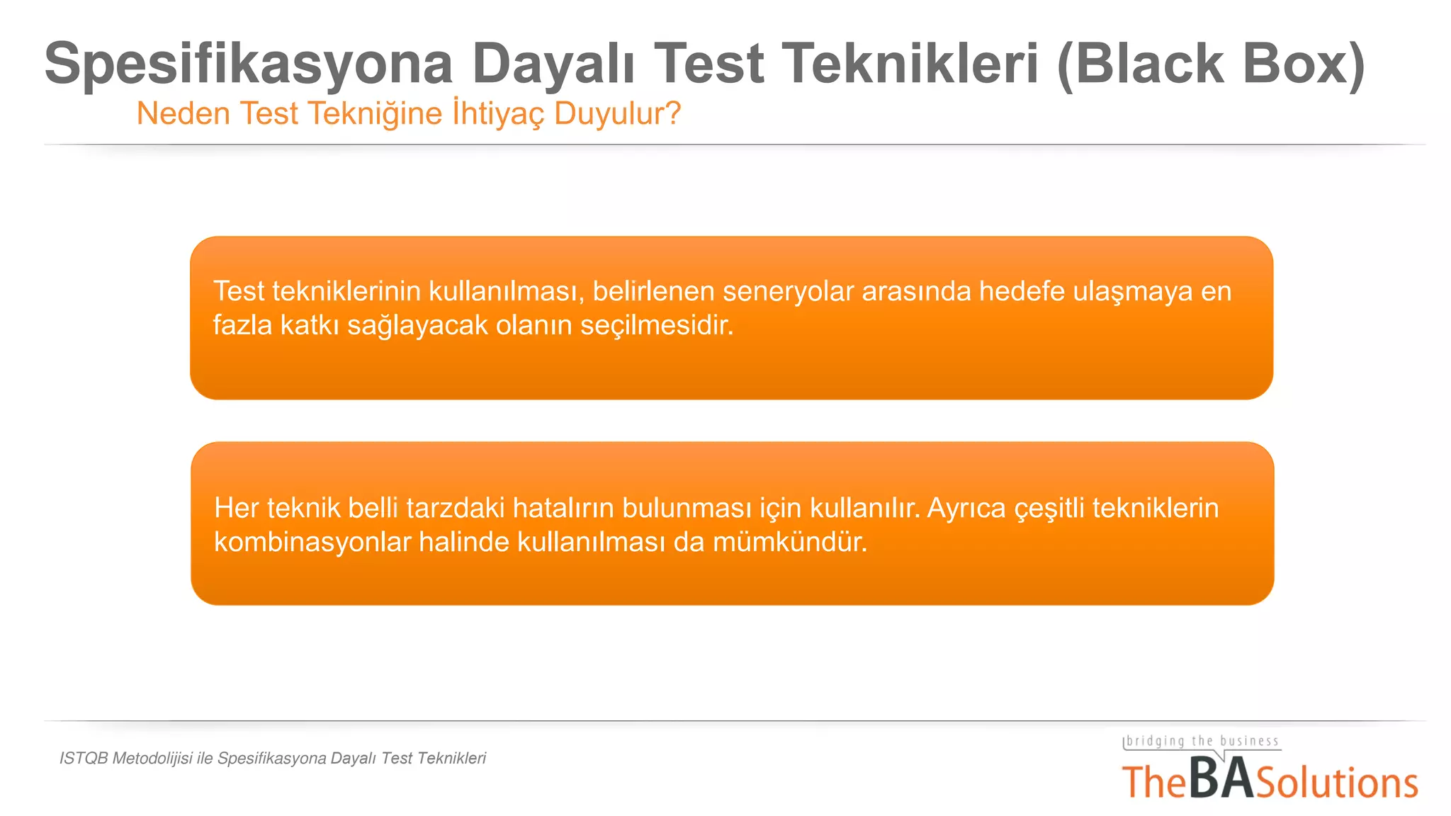 Spesifikasyona Dayalı Test Teknikleri (Black Box)
Neden Test Tekniğine İhtiyaç Duyulur?
ISTQB Metodolijisi ile Spesifikasyona Dayalı Test Teknikleri
Test tekniklerinin kullanılması, belirlenen seneryolar arasında hedefe ulaşmaya en
fazla katkı sağlayacak olanın seçilmesidir.
Her teknik belli tarzdaki hatalırın bulunması için kullanılır. Ayrıca çeşitli tekniklerin
kombinasyonlar halinde kullanılması da mümkündür.
 