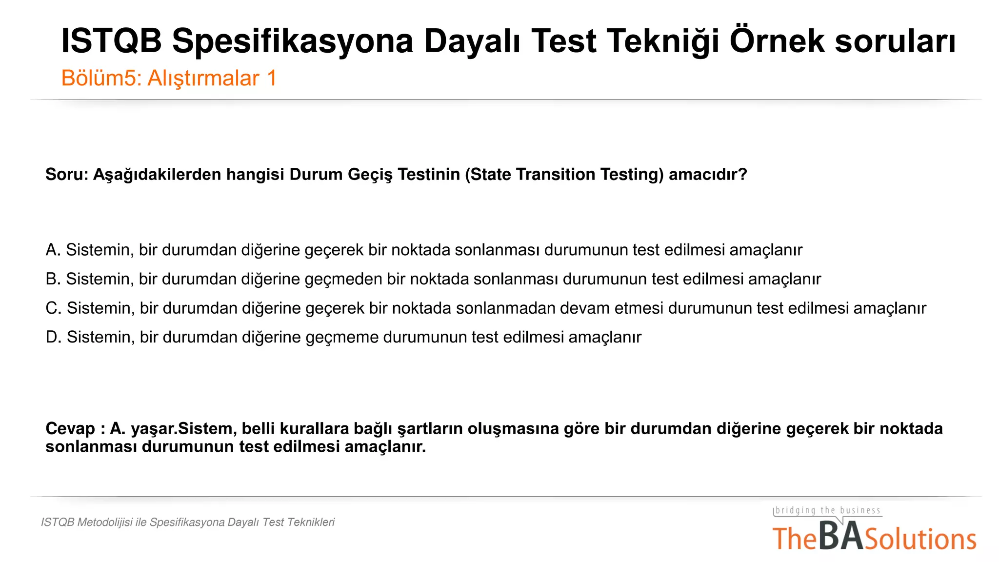 ISTQB Metodolijisi ile Spesifikasyona Dayalı Test Teknikleri
Soru: Aşağıdakilerden hangisi Durum Geçiş Testinin (State Transition Testing) amacıdır?
A. Sistemin, bir durumdan diğerine geçerek bir noktada sonlanması durumunun test edilmesi amaçlanır.
B. Sistemin, bir durumdan diğerine geçmeden bir noktada sonlanması durumunun test edilmesi amaçlanır.
C. Sistemin, bir durumdan diğerine geçerek bir noktada sonlanmadan devam etmesi durumunun test edilmesi amaçlanır.
D. Sistemin, bir durumdan diğerine geçmeme durumunun test edilmesi amaçlanır.
Cevap : A. yaşar.Sistem, belli kurallara bağlı şartların oluşmasına göre bir durumdan diğerine geçerek bir noktada
sonlanması durumunun test edilmesi amaçlanır.
ISTQB Spesifikasyona Dayalı Test Tekniği Örnek soruları
Bölüm5: Alıştırmalar 1
 