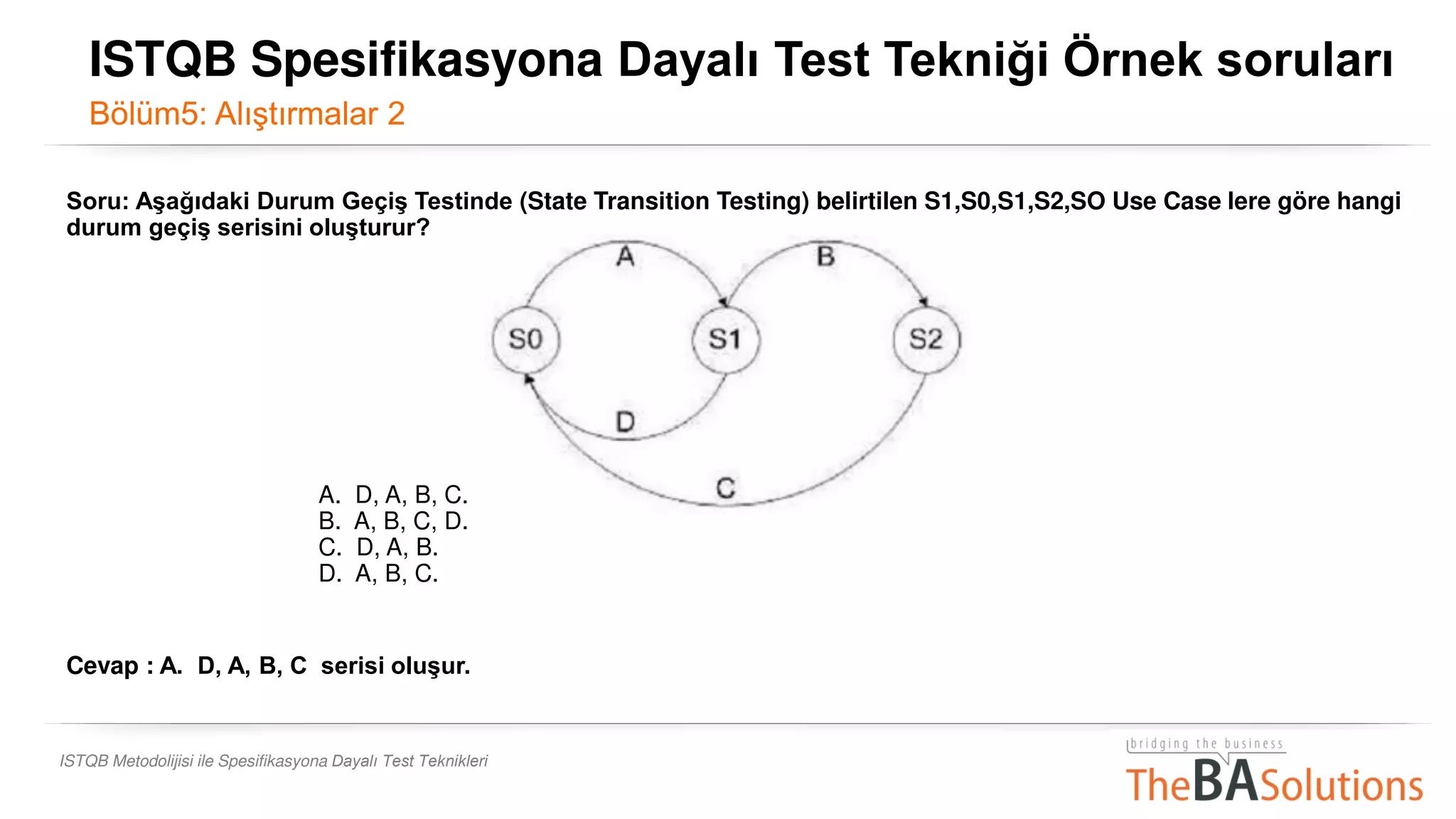 ISTQB Metodolijisi ile Spesifikasyona Dayalı Test Teknikleri
Soru: Aşağıdaki Durum Geçiş Testinde (State Transition Testing) belirtilen S1,S0,S1,S2,SO Use Case lere göre hangi
durum geçiş serisini oluşturur?
A. D, A, B, C.
B. A, B, C, D.
C. D, A, B.
D. A, B, C.
Cevap : A. D, A, B, C serisi oluşur.
ISTQB Spesifikasyona Dayalı Test Tekniği Örnek soruları
Bölüm5: Alıştırmalar 2
 