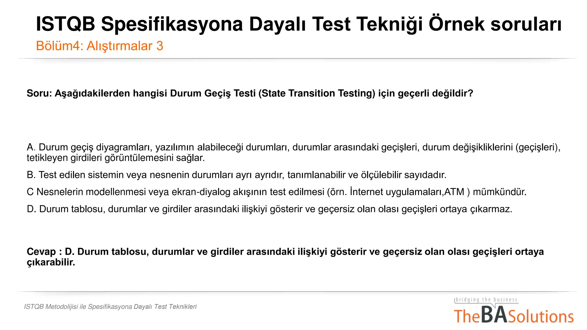 ISTQB Metodolijisi ile Spesifikasyona Dayalı Test Teknikleri
Soru: Aşağıdakilerden hangisi Durum Geçiş Testi (State Transition Testing) için geçerli değildir?
A. Durum geçiş diyagramları, yazılımın alabileceği durumları, durumlar arasındaki geçişleri, durum değişikliklerini (geçişleri),
tetikleyen girdileri görüntülemesini sağlar.
B. Test edilen sistemin veya nesnenin durumları ayrı ayrıdır, tanımlanabilir ve ölçülebilir sayıdadır.
C Nesnelerin modellenmesi veya ekran-diyalog akışının test edilmesi (örn. İnternet uygulamaları,ATM ) mümkündür.
D. Durum tablosu, durumlar ve girdiler arasındaki ilişkiyi gösterir ve geçersiz olan olası geçişleri ortaya çıkarmaz.
Cevap : D. Durum tablosu, durumlar ve girdiler arasındaki ilişkiyi gösterir ve geçersiz olan olası geçişleri ortaya
çıkarabilir.
ISTQB Spesifikasyona Dayalı Test Tekniği Örnek soruları
Bölüm4: Alıştırmalar 3
 