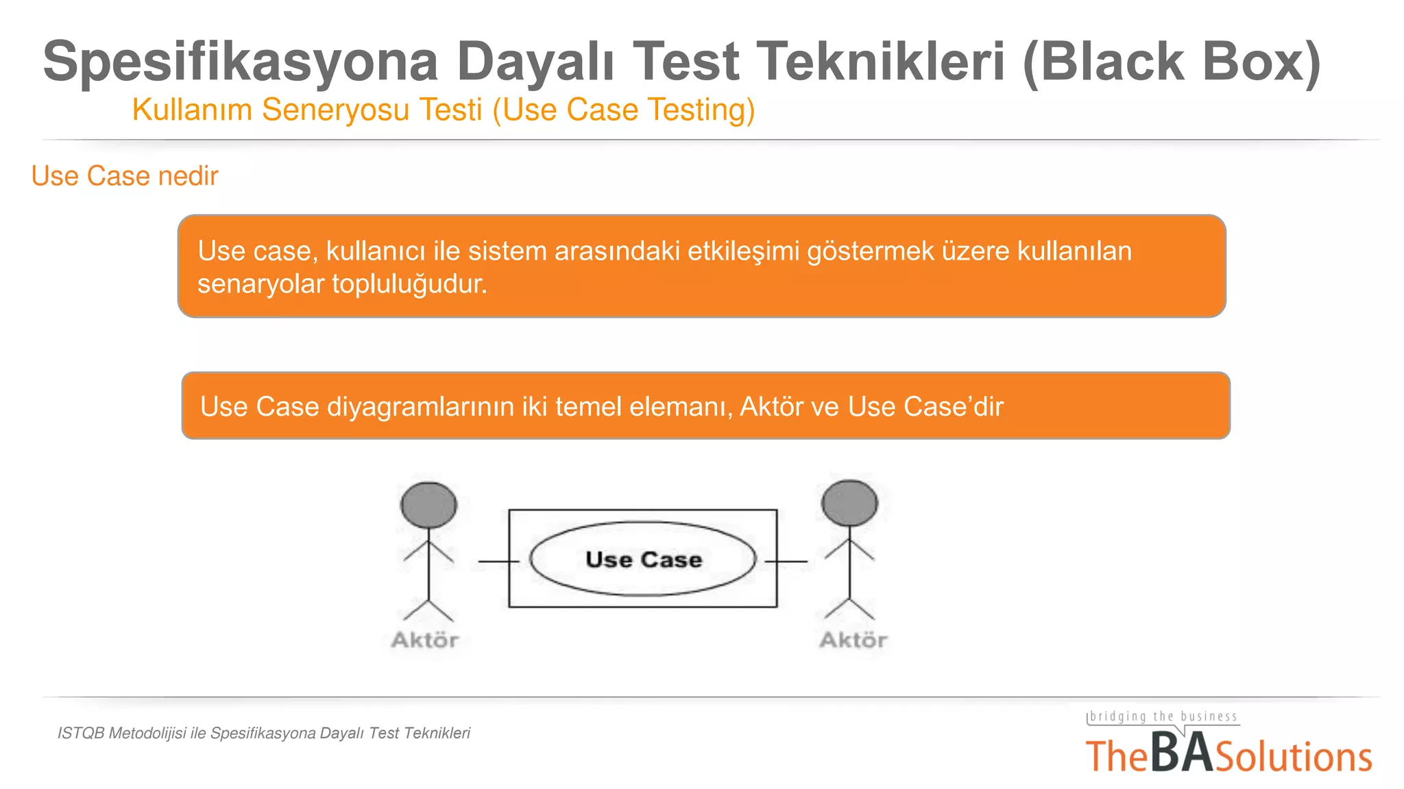 Spesifikasyona Dayalı Test Teknikleri (Black Box)
Kullanım Seneryosu Testi (Use Case Testing)
ISTQB Metodolijisi ile Spesifikasyona Dayalı Test Teknikleri
Use case, kullanıcı ile sistem arasındaki etkileşimi göstermek üzere kullanılan
senaryolar topluluğudur.
Use Case nedir
Use Case diyagramlarının iki temel elemanı, Aktör ve Use Case’dir
 