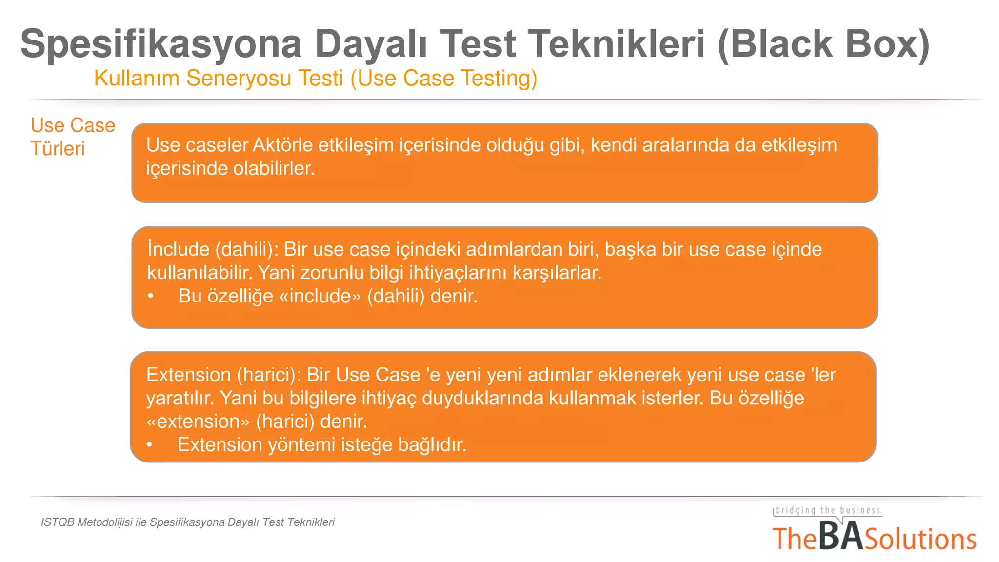 Spesifikasyona Dayalı Test Teknikleri (Black Box)
Kullanım Seneryosu Testi (Use Case Testing)
ISTQB Metodolijisi ile Spesifikasyona Dayalı Test Teknikleri
Use Case
Türleri Use caseler Aktörle etkileşim içerisinde olduğu gibi, kendi aralarında da etkileşim
içerisinde olabilirler.
İnclude (dahili): Bir use case içindeki adımlardan biri, başka bir use case içinde
kullanılabilir. Yani zorunlu bilgi ihtiyaçlarını karşılarlar.
• Bu özelliğe «include» (dahili) denir.
• Include yöntemi isteğe bağlı olmayıp zorunluluk arz eder.
Extension (harici): Bir Use Case 'e yeni yeni adımlar eklenerek yeni use case 'ler
yaratılır. Yani bu bilgilere ihtiyaç duyduklarında kullanmak isterler. Bu özelliğe
«extension» (harici) denir.
• Extension yöntemi isteğe bağlıdır.
 