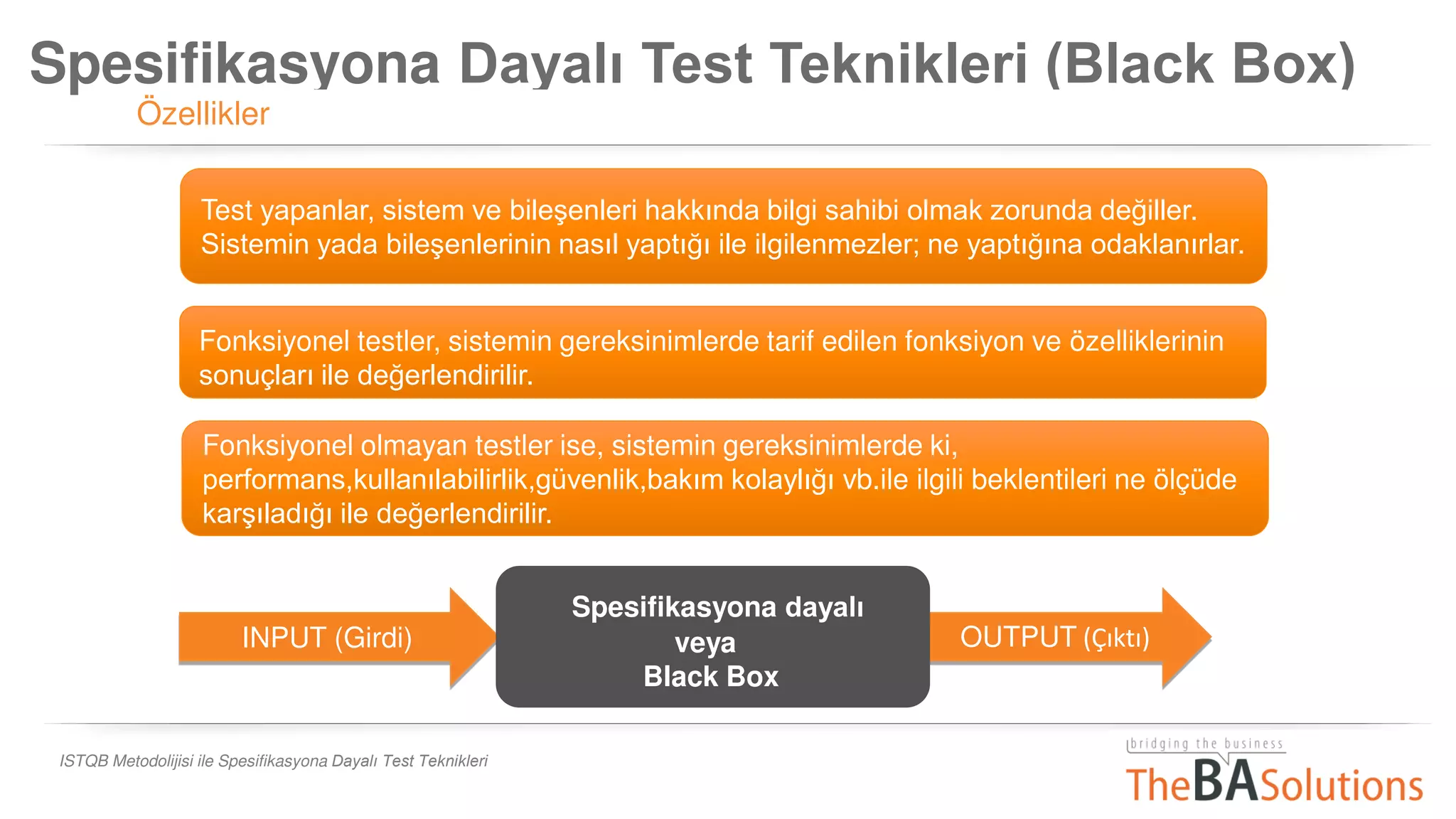 Spesifikasyona Dayalı Test Teknikleri (Black Box)
Özellikler
ISTQB Metodolijisi ile Spesifikasyona Dayalı Test Teknikleri
INPUT (Girdi) OUTPUT Çıktı
Spesifikasyona dayalı
veya
Black Box
Fonksiyonel testler, sistemin gereksinimlerde tarif edilen fonksiyon ve özelliklerinin
sonuçları ile değerlendirilir.
Fonksiyonel olmayan testler ise, sistemin gereksinimlerde ki,
performans,kullanılabilirlik,güvenlik,bakım kolaylığı vb.ile ilgili beklentileri ne ölçüde
karşıladığı ile değerlendirilir.
Test yapanlar, sistem ve bileşenleri hakkında bilgi sahibi olmak zorunda değiller.
Sistemin yada bileşenlerinin nasıl yaptığı ile ilgilenmezler; ne yaptığına odaklanırlar.
 