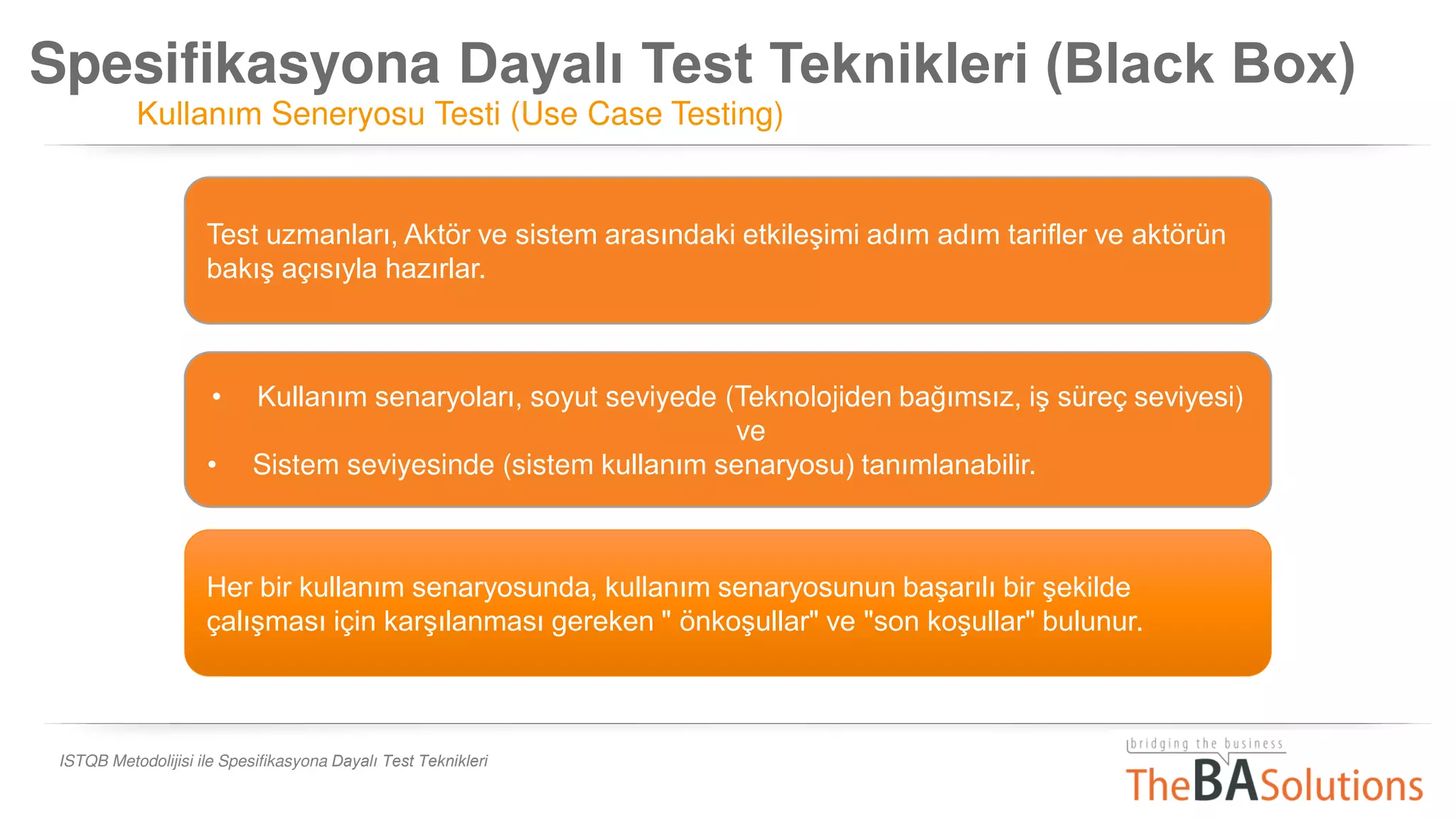 Spesifikasyona Dayalı Test Teknikleri (Black Box)
Kullanım Seneryosu Testi (Use Case Testing)
ISTQB Metodolijisi ile Spesifikasyona Dayalı Test Teknikleri
Her bir kullanım senaryosunda, kullanım senaryosunun başarılı bir şekilde
çalışması için karşılanması gereken " önkoşullar" ve "son koşullar" bulunur.
Test uzmanları, Aktör ve sistem arasındaki etkileşimi adım adım tarifler ve aktörün
bakış açısıyla hazırlar.
• Kullanım senaryoları, soyut seviyede (Teknolojiden bağımsız, iş süreç seviyesi)
ve
• Sistem seviyesinde (sistem kullanım senaryosu) tanımlanabilir.
 