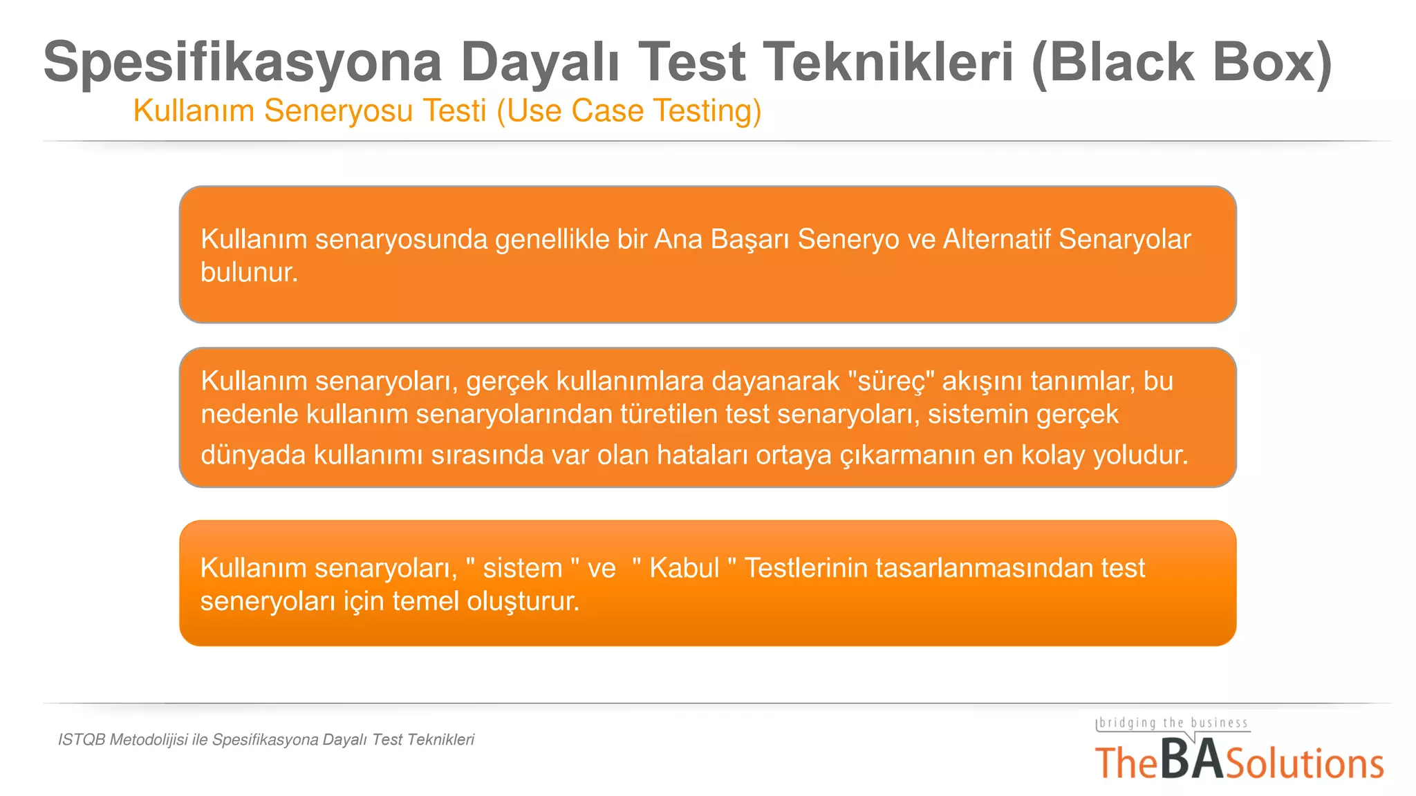 Spesifikasyona Dayalı Test Teknikleri (Black Box)
Kullanım Seneryosu Testi (Use Case Testing)
ISTQB Metodolijisi ile Spesifikasyona Dayalı Test Teknikleri
Kullanım senaryoları, " sistem " ve " Kabul " Testlerinin tasarlanmasından test
seneryoları için temel oluşturur.
Kullanım senaryosunda genellikle bir Ana Başarı Seneryo ve Alternatif Senaryolar
bulunur.
Kullanım senaryoları, gerçek kullanımlara dayanarak "süreç" akışını tanımlar, bu
nedenle kullanım senaryolarından türetilen test senaryoları, sistemin gerçek
dünyada kullanımı sırasında var olan hataları ortaya çıkarmanın en kolay yoludur.
 