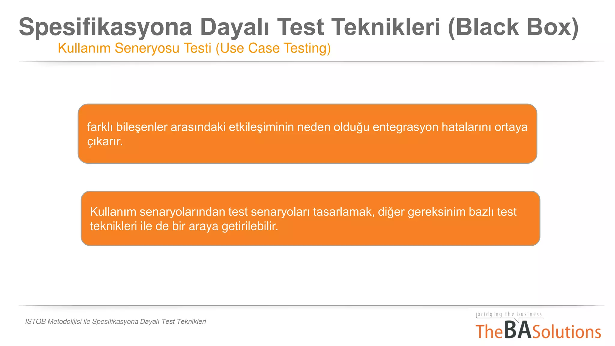 Spesifikasyona Dayalı Test Teknikleri (Black Box)
Kullanım Seneryosu Testi (Use Case Testing)
ISTQB Metodolijisi ile Spesifikasyona Dayalı Test Teknikleri
farklı bileşenler arasındaki etkileşiminin neden olduğu entegrasyon hatalarını ortaya
çıkarır.
Kullanım senaryolarından test senaryoları tasarlamak, diğer gereksinim bazlı test
teknikleri ile de bir araya getirilebilir.
 