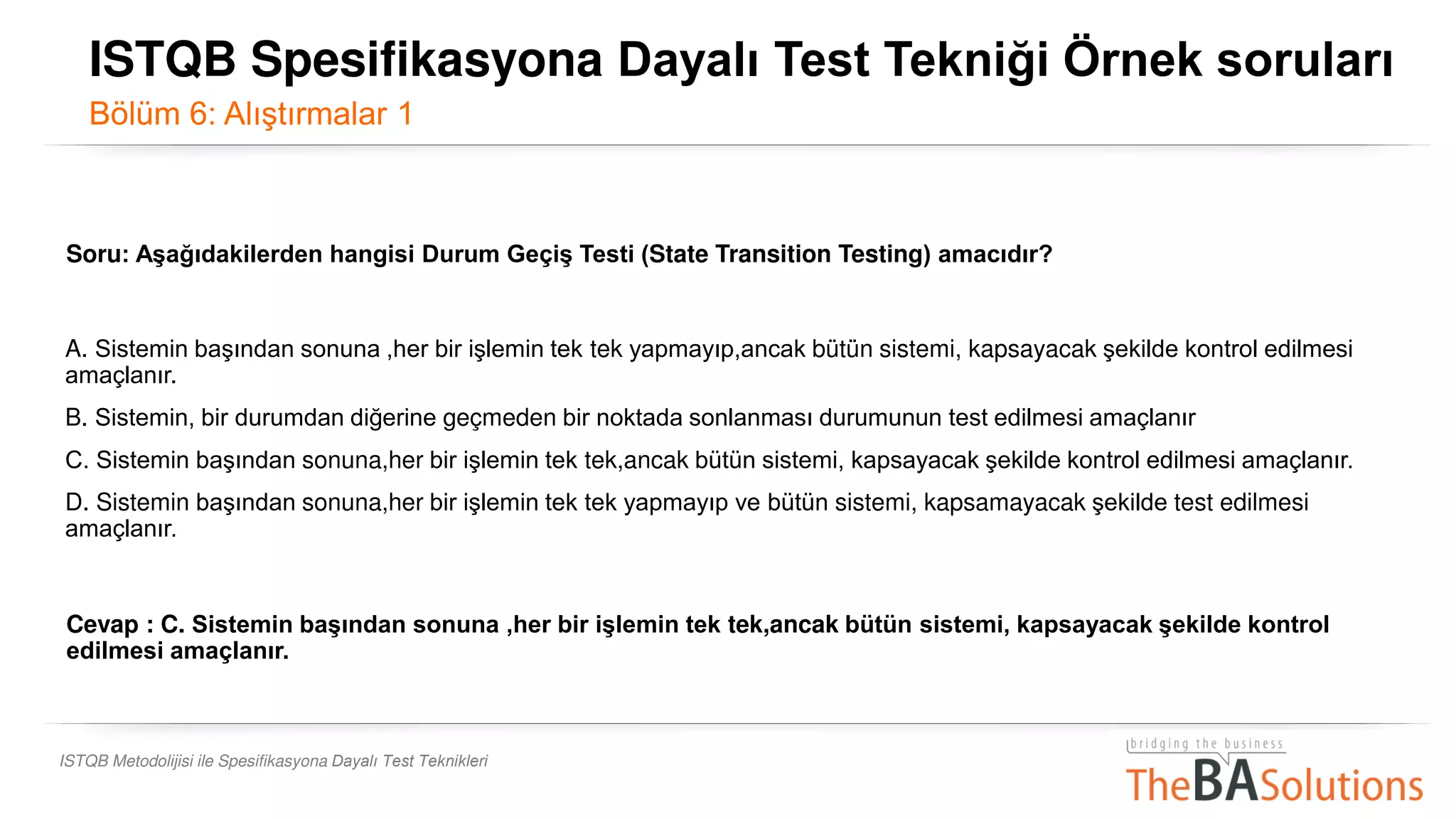 ISTQB Metodolijisi ile Spesifikasyona Dayalı Test Teknikleri
Soru: Aşağıdakilerden hangisi Durum Geçiş Testi (State Transition Testing) amacıdır?
A. Sistemin başından sonuna ,her bir işlemin tek tek yapmayıp,ancak bütün sistemi, kapsayacak şekilde kontrol edilmesi
amaçlanır.
B. Sistemin, bir durumdan diğerine geçmeden bir noktada sonlanması durumunun test edilmesi amaçlanır.
C. Sistemin başından sonuna,her bir işlemin tek tek,ancak bütün sistemi, kapsayacak şekilde kontrol edilmesi amaçlanır..
D. Sistemin başından sonuna,her bir işlemin tek tek yapmayıp ve bütün sistemi, kapsamayacak şekilde test edilmesi
amaçlanır.
Cevap : C. Sistemin başından sonuna ,her bir işlemin tek tek,ancak bütün sistemi, kapsayacak şekilde kontrol
edilmesi amaçlanır..
ISTQB Spesifikasyona Dayalı Test Tekniği Örnek soruları
Bölüm 6: Alıştırmalar 1
 
