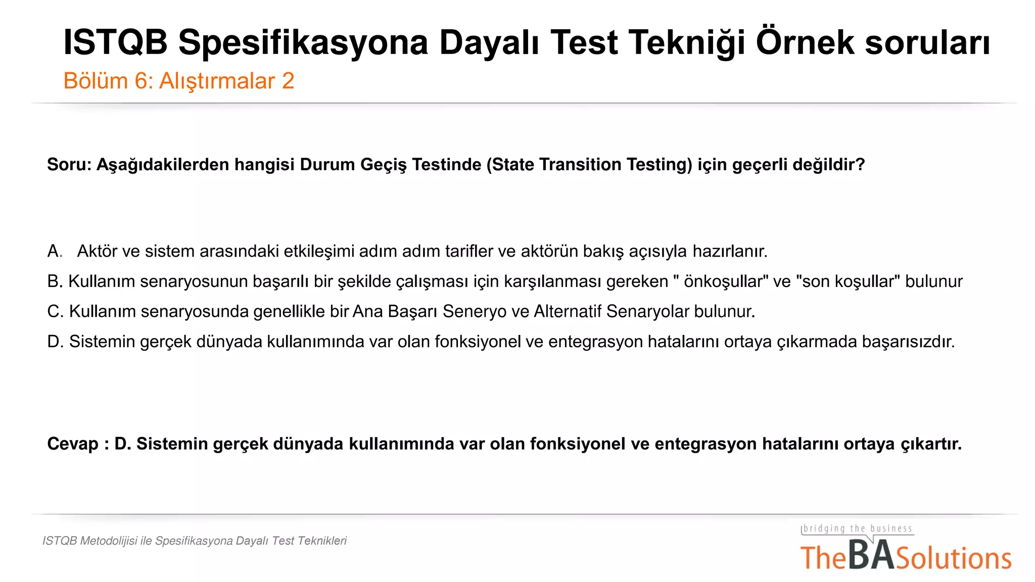 ISTQB Metodolijisi ile Spesifikasyona Dayalı Test Teknikleri
Soru: Aşağıdakilerden hangisi Durum Geçiş Testinde (State Transition Testing) için geçerli değildir?
A. , Aktör ve sistem arasındaki etkileşimi adım adım tarifler ve aktörün bakış açısıyla hazırlanır.
B. Kullanım senaryosunun başarılı bir şekilde çalışması için karşılanması gereken " önkoşullar" ve "son koşullar" bulunur
C. Kullanım senaryosunda genellikle bir Ana Başarı Seneryo ve Alternatif Senaryolar bulunur.
D. Sistemin gerçek dünyada kullanımında var olan fonksiyonel ve entegrasyon hatalarını ortaya çıkarmada başarısızdır.
Cevap : D. Sistemin gerçek dünyada kullanımında var olan fonksiyonel ve entegrasyon hatalarını ortaya çıkartır.
ISTQB Spesifikasyona Dayalı Test Tekniği Örnek soruları
Bölüm 6: Alıştırmalar 2
 