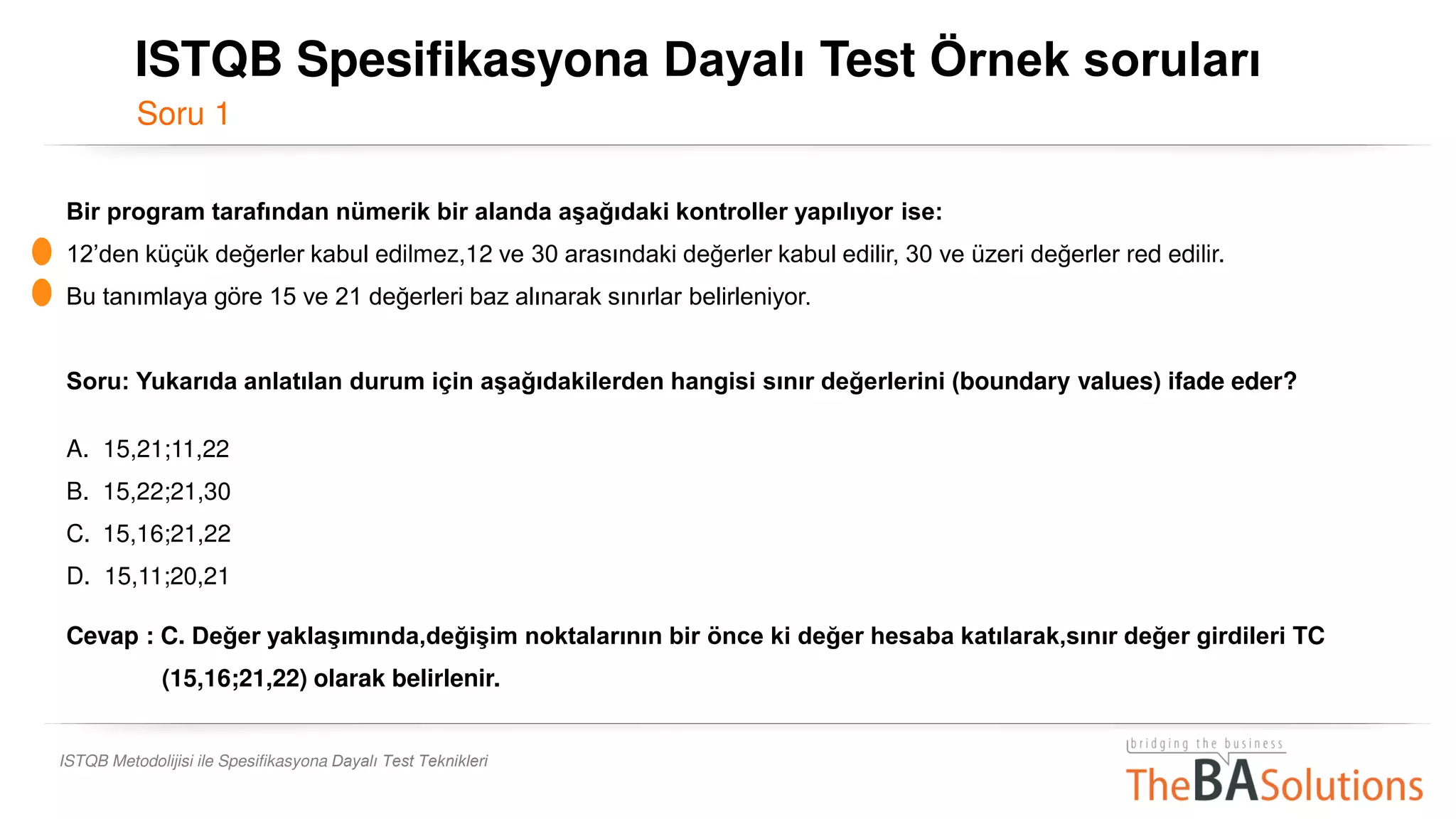 Soru 1
ISTQB Metodolijisi ile Spesifikasyona Dayalı Test Teknikleri
Bir program tarafından nümerik bir alanda aşağıdaki kontroller yapılıyor ise:
12’den küçük değerler kabul edilmez,12 ve 30 arasındaki değerler kabul edilir, 30 ve üzeri değerler red edilir.
Bu tanımlaya göre 15 ve 21 değerleri baz alınarak sınırlar belirleniyor.
Soru: Yukarıda anlatılan durum için aşağıdakilerden hangisi sınır değerlerini (boundary values) ifade eder?
A. 15,21;11,22
B. 15,22;21,30
C. 15,16;21,22
D. 15,11;20,21
Cevap : C. Değer yaklaşımında,değişim noktalarının bir önce ki değer hesaba katılarak,sınır değer girdileri TC
(15,16;21,22) olarak belirlenir.
ISTQB Spesifikasyona Dayalı Test Örnek soruları
 
